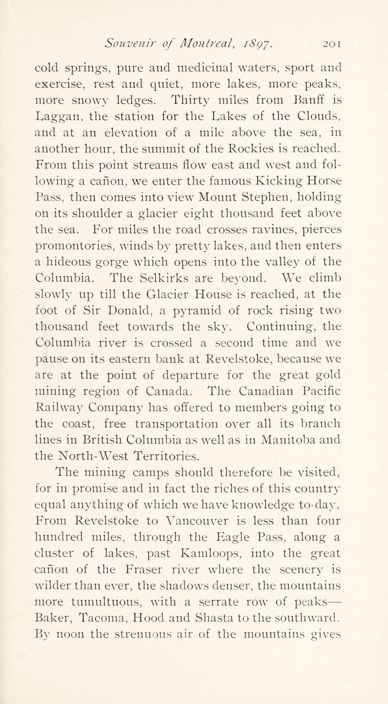 cold springs, pure and medicinal waters, sport and exercise, rest and quiet, more lakes, more peaks, more snowy ledges. Thirty miles from llanff is Laggan, the station for the Takes of the Clouds, and at an elevation of a mile above the sea, in another hour, the summit of the Rockies is reached. From this point streams flow east and west and fol- lowing a canon, we enter the famous Kicking Horse Pass, then comes into view Mount Stephen, holding on its shoulder a glacier eight thousand feet above the sea. For miles the road crosses ravines, pierces promontories, winds b}^ prett}- lakes, and then enters a hideous gorge which opens into the valle} of the Columbia. The Selkirks are beyond. We climb slowly up till the Glacier House is reached, at the foot of Sir Donald, a pyramid of rock rising two thousand feet towards the sky. Continuing, the Columbia river is crossed a second time and we pause on its eastern bank at Revelstoke, because we are at the point of departure for the great gold mining region of Canada. The Canadian Paciflc Railwa}^ Company has offered to members going to the coast, free transportation over all its branch lines in British Columbia as well as in Manitoba and the North-West Territories. The mining camps should therefore be visited, for in promise and in fact the riches of this country equal anything of which we have knowledge to-da^v From Revelstoke to Vancouver is less than four hundred miles, through the Eagle Pass, along a cluster of lakes, past Kamloops, into the great canon of the Fraser river where the scenery is wilder than ever, the shadows denser, the mountains more tumultuous, wdth a serrate row of peaks— Baker, Tacoma, Hood and Shasta to the soutlnvard. By noon the strenuous air of the mountains gives
