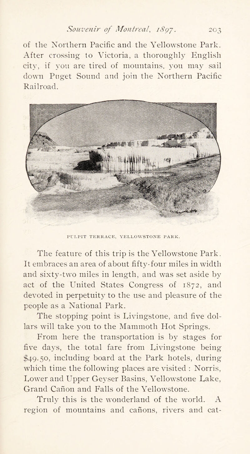 of the Northern Pacific and the Yellowstone Park. After crossing to Victoria, a thoroughly English city, if you are tired of mountains, 3-011 may sail down Pnget Sound and join the Northern Pacific Railroad. PUI.PIT TERRACE, YELLOWSTONE PARK. The feature of this trip is the Yellowstone Park. It embraces an area of about fifty-four miles in width and sixty-two miles in length, and was set aside by act of the United States Congress of 1872, and devoted in perpetuity to the use and pleasure of the people as a National Park. The stopping point is Livingstone, and five dol- lars will take 3^011 to the Mammoth Hot Springs. From here the transportation is by stages for five da3-s, the total fare from Livingstone being $49.50, including board at the Park hotels, during which time the following places are visited : Norris, Lower and Upper Geyser Basins, Yellowstone Lake, Grand Canon and Falls of the Yellowstone. Truly this is the wonderland of the world. A region of mountains and canons, rivers and cat-