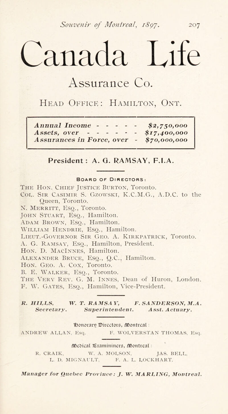 Canada Life Assurance Co. Head Office : Hamilton, Ont. Annual Income ----- $2,7^50,000 Assets, over ------ $17,400,000 Assurances in Force, over - $70,000,000 President : A. G. RAMSAY, F.I.A. Board of Directors: The Hon. Chief Justice Burton, Toronto. Coe. Sir C.^simir vS. Gzowski, K.C.M.G., A.D.C. to the Queen, Toronto. N. Merritt, Eso., Toronto. John vStuart, Eso., Hamilton. Adam Brown, Eso., Hamilton. WiEEiAM Hendrie, Eso., Hamilton. Lieut.-Governor Sir Geo. A. Kirkpatrick, Toronto. A. G. Ramsay, Eso., Hamilton, President. Hon. D. MacInnes, Hamilton. Aeexander Bruce, Eso., Q.C., Hamilton. Hon. Geo. A. Cox, Toronto. B. E. WAEKPtR, Eso., Toronto. The Very Rev. G. M. Innes, Dean of Huron, London. P'. W. Gates, Eso., Hamilton, Vice-President. R. HIRhS, W. T. RAMSAY, F. SANDRRSON, M.A. Secretary. Superintendent. Asst. Actuary. Ifjonoraiv Directors, tiDontreal: ANDREW AEEAN, PAsq. F. WORVERSTAN THOMAS, PAsq. /iRcOical lEiamininers, /iDontrcal: R. CRAIK, W. A. MOESON, JAS. BEEE, E. D. mignauet, f. a. E. eockhart. Manager for Quebec Province: J. W. MARLING, Montreal.