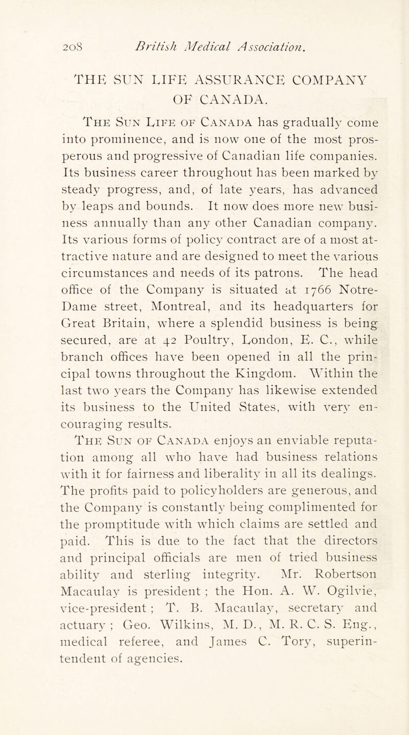 thp: vSun lifp: assurance company OF CANADA. The Sun Life of Canada has gradual!} come into prominence, and is now one of the most pros- perous and progressive of Canadian life companies. Its business career throughout has been marked b}^ steady progress, and, of late years, has advanced by leaps and bounds. It now does more new busi- ness annually than any other Canadian company. Its various forms of policy contract are of a mOvSt at- tractive nature and are designed to meet the various circumstances and needs of its patrons. The head office of the Company is situated at 1766 Notre- Dame street, Montreal, and its headquarters for Great Britain, where a splendid business is being secured, are at 42 Poultry, Eondon, E. C., while branch offices have been opened in all the prin- cipal towns throughout the Kingdom. Within the last two years the Company has likewise extended its business to the United States, with very en- couraging results. The Sun of Canada enjoys an enviable reputa- tion among all who have had business relations with it for fairness and liberality in all its dealings. The profits paid to policyholders are generous, and the Company is constantly being complimented for the promptitude with which claims are settled and paid. This is due to the fact that the directors and principal officials are men of tried business ability and sterling integrity. Mr. Robertson Macaulay is president ; the Hon. A. W. Ogilvie, vice-president ; T. B. Macaulay, secretar}' and actuary; Geo. Wilkins, M. D., M. R. C. S. Eng., medical referee, and James C. Tory, superin- tendent of agencies.