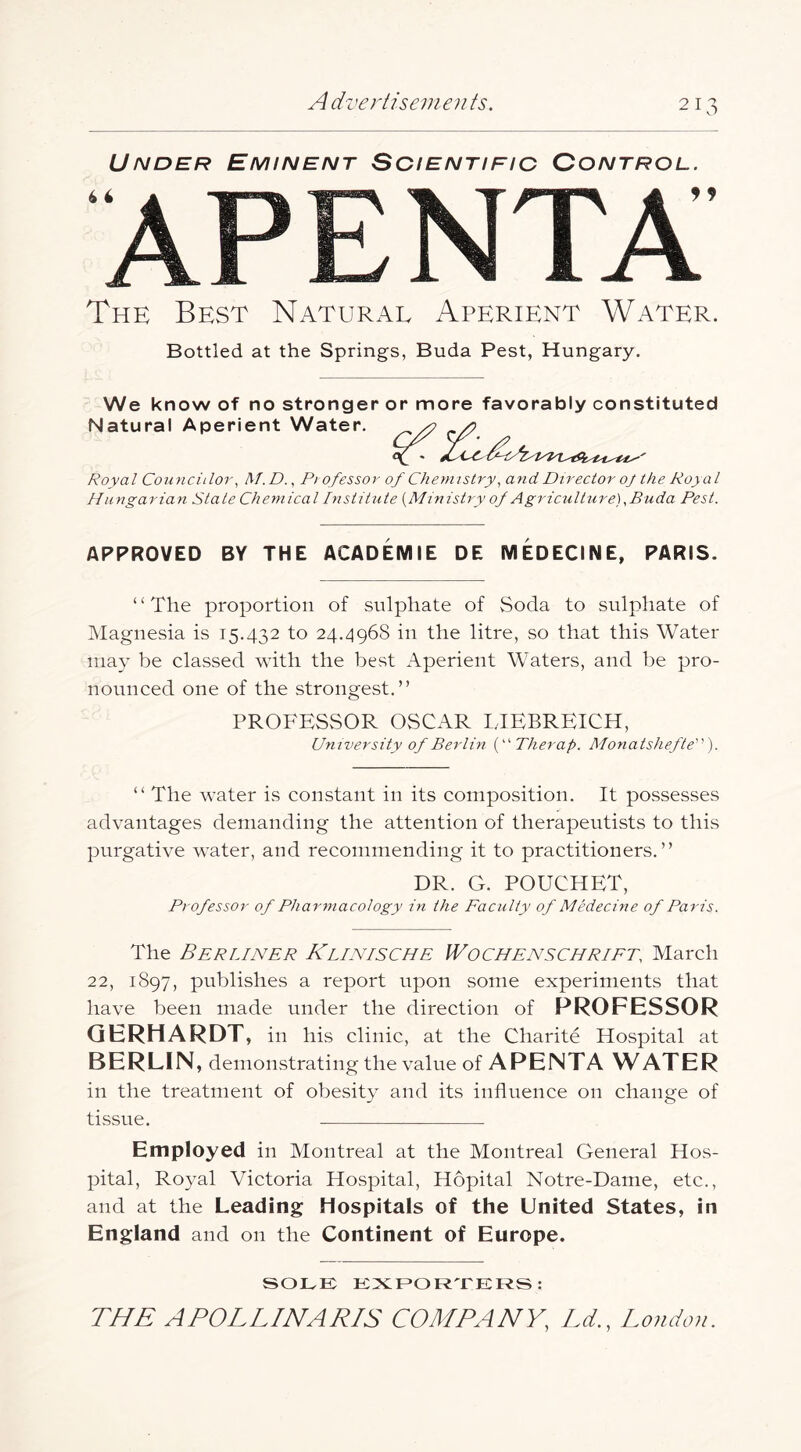 Under Eminent Scientific Control. AP E NTA The Best Natural Aperient Water. Bottled at the Springs, Buda Pest, Hungary. We know of no stronger or more favorably constituted Natural Aperient Water. Royal Councillor, M.D., Pi ofessor of Chemistry^ and Director oj the Royal Hungarian State Chemical Institute {Ministry of Agriculture),Buda Pest. APPROVED BY THE ACADEMIE DE MEDECINE, PARIS. “The proportion of sulphate of Soda to sulphate of Magnesia is 15.432 to 24.496S in the litre, so that this Water may be classed with the best Aperient Waters, and be pro- nonnced one of the strongest.” PROFESSOR OSCAR LIEBREICH, University of Berlin Therap. Monatshefle). “ The water is constant in its composition. It possesses advantages demanding the attention of therapeutists to this purgative water, and recommending it to practitioners.” DR. G. POUCHET, Professor of Pharmacology in the Faculty of Medecine of Paris. The Berliner Klinische Wochenschriet, March 22, 1897, publishes a report upon some experiments that have been made under the direction of PROFESSOR QERHARDT, in his clinic, at the Charite Hospital at BERLIN, demonstrating the valne of APENTA WATER in the treatment of obesity and its influence on change of tissue. Employed in Montreal at the Montreal General Hos- pital, Royal Victoria Hospital, Hopital Notre-Dame, etc., and at the Leading Hospitals of the United States, in England and on the Continent of Europe. SOLE EXEOR'rERS: THE APOLLINARIS COMPANY, Ld., London.