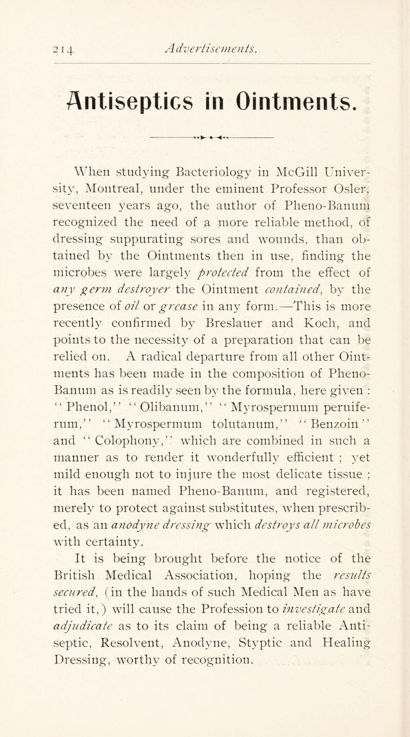 Antiseptics in Ointments. ♦ -4-^ When studying Bacteriology in McGill Univer- sity, Montreal, under the eminent Professor Osier, seventeen years ago, the author of Pheno-Banum recognized the need of a more reliable method, of dressing suppurating sores and wounds, than ob- tained by the Ointments then in use, finding the microbes were largely protected from the effect of any yerm destroyer the Ointment contained, by the presence of oil ox grease in any form.—This is more recently confirmed by Breslauer and Koch, and points to the necessity of a preparation that can be relied on. A radical departure from all other Oint- ments has been made in the composition of Pheno- Banum as is readily seen by the formula, here given : “ Phenol,” “ Olibanum,” ” Myrospermum peruife- rum,” “Myrospermum tolutanum,” “Benzoin” and “ Colophon34” which are combined in such a manner as to render it wonderfully efficient ; 3^et mild enough not to injure the most delicate tissue ; it has been named Pheno-Banum, and registered, merely to protect against substitutes, when prescrib- ed, as an a^iodyne dressing which destroys alt microbes with certainty. It is being brought before the notice of the British Medical Association, hoping the results secured, (in the hands of such Medical Men as have tried it,) will cause the Profession to mvestigate and adjudicate as to its claim of being a reliable Anti- septic, Resolvent, Anod\me, Styptic and Healing Dressing, worthy of recognition.