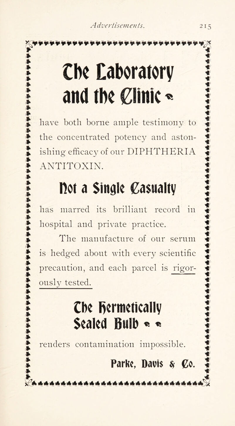 ♦ I Cbc Laboratory I and tbo Clinic« ♦ ♦ J have both borne ample testimony to ♦ the concentrated potency and aston- t ishing efficacy of our DIPHTHERIA I ANTITOXIN. ♦ ♦ ♦ ♦ 1^ ♦ ♦ ilk ♦ ♦ Ik Ik ♦ ♦ ♦ ♦ ♦ ♦ ♦ ♦ ♦ ♦ ♦ not a Single Casualty has marred its brilliant record in hospital and private practice. The manufacture of onr serum is hedged about with every scientific precaution, and each parcel is rigor- ously tested. Cbe l>erinettcally Sealed Bulb « « renders contamination impossible. 1^ y| y| y| y| y| it| y| y| y| «|r «|r 1%1^ i(| i«| 1% 1% «| «| i(| y| g|