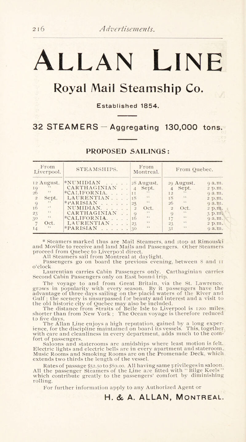 Allan Line Royal Mail Steamship Co. Established 1854. 32 STEAM ERS — Aggregating 130,000 tons. PROPOSED SAILINGS: F rom Liverpool. STFAMSHIPS. F rom Montreal. F'rom Quebec. 12 Augirst. *NUMIDIAN 28 August. 29 August. 9 a.m. 19 CARTHAGINIAN . . 4 Sept. 4 Sept. 2 p.m. 26  ^CALIFORNIA 11 12 9 a.m. 2 Sept. laurfntian .... 18 18 2 p.m. 9 * PARISIAN 25 26 9 a.m. 16 NUMIDIAN 2 Oct. 2 Oct. 2 p.m. 23 CARTHAGINIAN . , 9 9 3 P-in. 30 ^CALIFORNIA 16 ( i 17 “ 9 a.m. 7 Oct. LAURFNTIAN. . . . 23 .0^ ‘ '■ 2 p.m. 14 ^PARISIAN 30 31 9 a.m. * vSteamers marked thus are Mail .Steamers, and stop at Rimouski and Moville to receive and land Mails and Passengers. Other Steamers proceed from Quebec to kiverpool direct. All Steamers sail from Montreal at da3dight. Passengers go on board the previous evening, between 8 and ii o'clock Raurentian carries Cabin Passengers only. Carthaginian carries Second Cabin Passengers only on Ba.st bound trip. The vo\age to and from Great Britain, via the St. Lawrence, grows in popularit\ with every season. it passengers have the advantage of three daj^s sailing on the placid waters of the River and Gulf ; the scenery- is unsurpassed for beauty and interest and a visit to the old historic citj^ of Quebec ma\ also be included. The distance from Straits of Belle Isle to Liverpool is 1200 miles shorter than from New York ; The Ocean vo\’age is therefore reduced to five da^'S. The Allan Line enjo3'S a high reputation, gained Iw a long exper- ience, for the discipline maintained on board its vessels. This, together with care and cleanliness in ever3' department, adds much to the com- fort of passengers. Saloons and staterooms are amidships where least motion is felt. Klectric lights and electric bells are in ever3' apartment and stateroom. Music Rooms and Smoking Rooms are on the Promenade Deck, which extends two thirds the length of the vessel. Rates of passage $52.50 to $80.00. All having same privileges in saloon. All the passenger Steamers of the Line are fitted wdth “ Bilge Keels  which contribiite greatU’ to the passengers’ comfort b3 diminishing rolling. For further information apph' to any Authorized Agent or H. & A. ALLAN, Montreal.