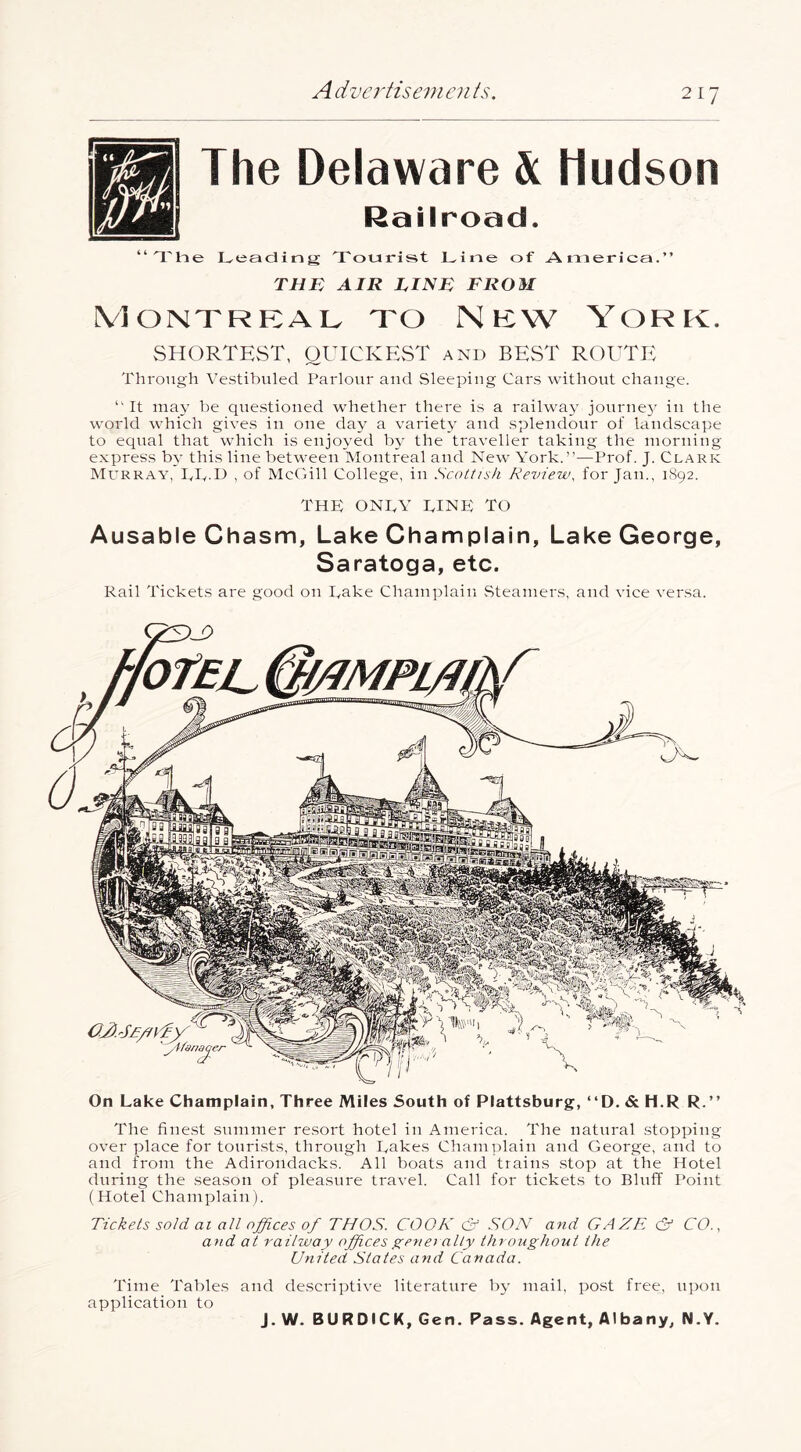 The Delaware & Hudson Railroad. “'I'he Leading Tourist Line of Auierica.” THE AIR LINE FROM Montreal to New York. SHORTEST, QUICKEST and BEST ROUTE Through Vestihuled Parlour and Sleeping Cars without change. “It may he que.stioued whether there i.s a railway journey in the world which gives in one day a variety and splendour of landscape to equal that which is enjoyed by the traveller taking the morning express by this line between Montreal and New York.”—Prof. J. Clark Murray, IvT.D , of McCill College, in Scottish Review, for Jan., 1892. THE ONTY TINE TO Ausable Chasm, Lake Champlain, Lake George, Saratoga, etc. Rail Tickets are good on Take Champlain Steamers, and vice versa. On Lake Champlain, Three Miles South of Plattsburg, “D. & H.R R.” The fine.st summer resort hotel in America. The natural .stopping over place for touri.sts, through Lakes Champlain and George, and to and from the Adirondacks. All boats and trains .stop at the Hotel during the sea.son of pleasure travel. Call for tickets to Bluff Point (Hotel Champlain). Tickets sold at all offices of THOS. COQK & SON and GAZE & CO., and at railway officesgenei ally throughout the United States and Canada. Time Tables and descriptive literature fry mail, po.st free, upon application to J.W. BURDICK, Gen. Pass. Agent, Albany, N.Y.