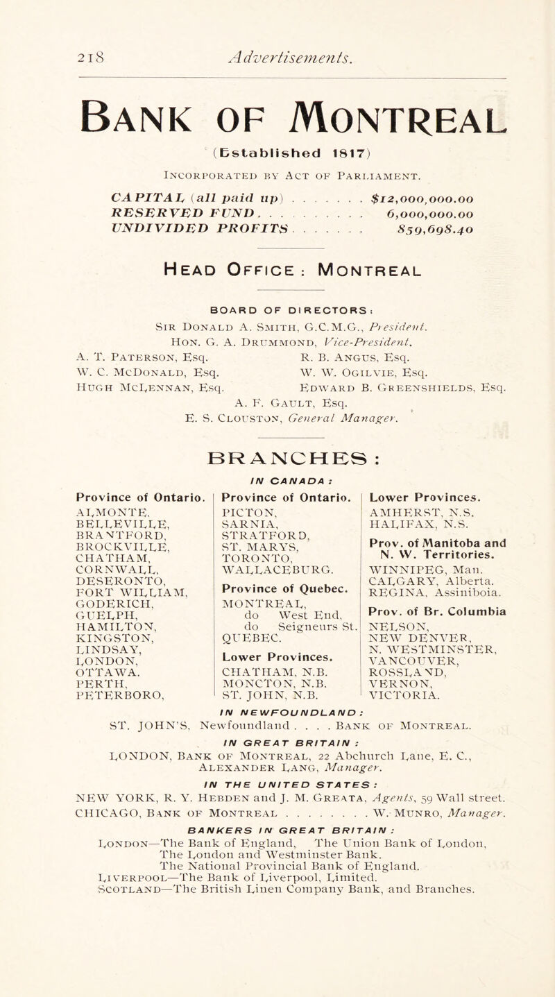 Bank of Montreal (Established 1817) Incorporated by Act oe' Pari,iame;nt. CAPITAL, {all paid up) $12,000,000.00 RESERVED FUND 6,000,000.00 UNDIVIDED PROFITS 859,698.40 Head Office: Montreal BOARD OF DIRECTORS: Sir Donald A. vSmith, G.C.M.G., Pieside')it. Hon. G. a. Drummond, Vice-President. A. T. PATiiRSON, Esq. R. B. AngUvS, Esq. W. C. McDonald, Esq. W. W. Ogilvie, Esq. Hugh McEennan, Esq. Edward B. Greenshields, Esq. A. P'. Gault, Esq. E. vS. CLOU.STON, General Manager. BRANCHES : IN CANADA: Province of Ontario. AEAIONTE. BELLEVILLE, BRANTFORD, B ROCKVILLE, CHATHAM, CORNWALL, DESERONTO, P^ORT WILLIAM, (GODERICH, cutelph, HAMILTON, KINGSTON, LINDSAY, LONDON, OTTAWA. PERTH, PETERBORO, Province of Ontario. PIC TON, SARNIA, STRATFORD, ST. M.^RYS, TORONTO, WALLACEBPTRG. Province of Quebec. ^MONTREAL, do West End, do vSeignenrs vSt. QUEBEC. Lower Provinces. CHATHAM, N.B. MONCTON, N.B. ST. JOHN, N.B. Lower Provinces. AMHPJRST, N.S. HALIPTLX, N.S. Prov. of Manitoba and N. VV. Territories. WINNIPEG, Man. CALGARY, Alberta. REGINA. As.siinboia. Prov. of Br. Columbia NELSON, NEW DENVER, N. M'ESTMINSTER, VANCOUVER, ROSSLVND, vp:rnon, VICTORIA. IN NEWFOUNDLAND : vST. JOHN’S, Newfoundland .... Bank of Montreal. IN GREAT BRITAIN : LONDON, Bank of Montreal, 22 Abchurch Lane, E. C., Alexander Lang, Manager. IN THE UNITED STATES: NEW YORK, R. Y. Hebden and J. M. Greata, Agents, 59 Wall street. CHICAGO, Bank of Montre.al W. Munro, Manager. BANKERS IN GREAT BRITAIN : London—The Bank of England, The Union Bank of London, The London and Westminster Bank. The National Provincial Bank of England. Liverpool—The Bank of Liverpool, Liniited. Scotland—The British Linen Compaii}' Bank, and Branches.