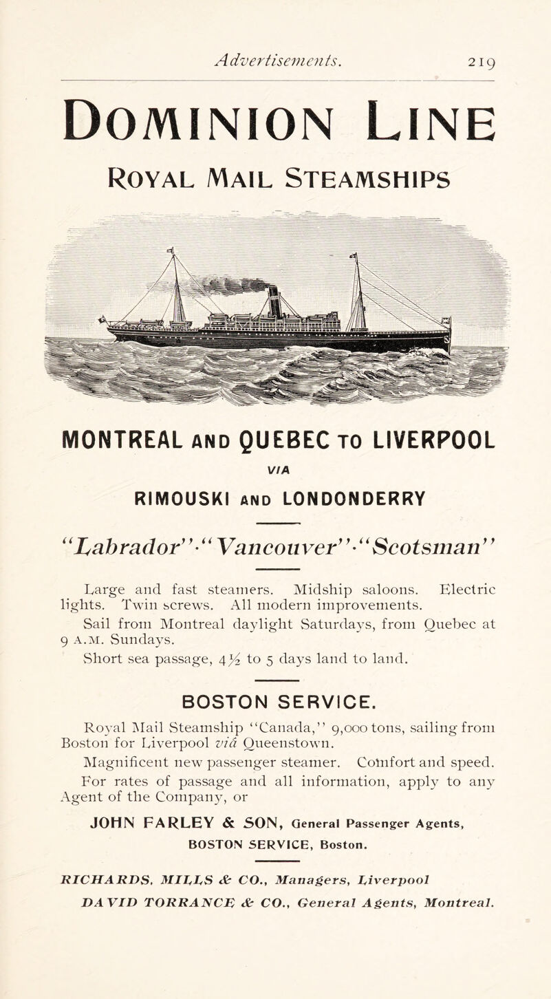 Dominion Line Royal Mail Steamships MONTREAL AND QUEBEC TO LIVERPOOL VIA RIMOUSKI AND LONDONDERRY ''Labrador''''Vancouver^'-''Scotsman'' Large and fast steamers. Midship saloons. Electric lights. Twin screws. All modern improvements. Sail from Montreal daylight Saturda3’s, from Quebec at 9 A.M. Sunda3\s. vShort sea passage, 4^ to 5 days land to land. BOSTON SERVICE. Royal iNIail Steamship “Canada,” 9,000 tons, sailing from Boston for Liverpool zn'd Queenstown. Magnificent new passenger steamer. Comfort and speed. For rates of passage and all information, appl}^ to any Agent of the Companjy or JOHN FARLEY & SON, General Passenger Agents, BOSTON SERVICE, Boston. RICHARDS. Mills & CO., Managers, liverpool DAVID TORRANCR & CO., General Agents, Montreal.