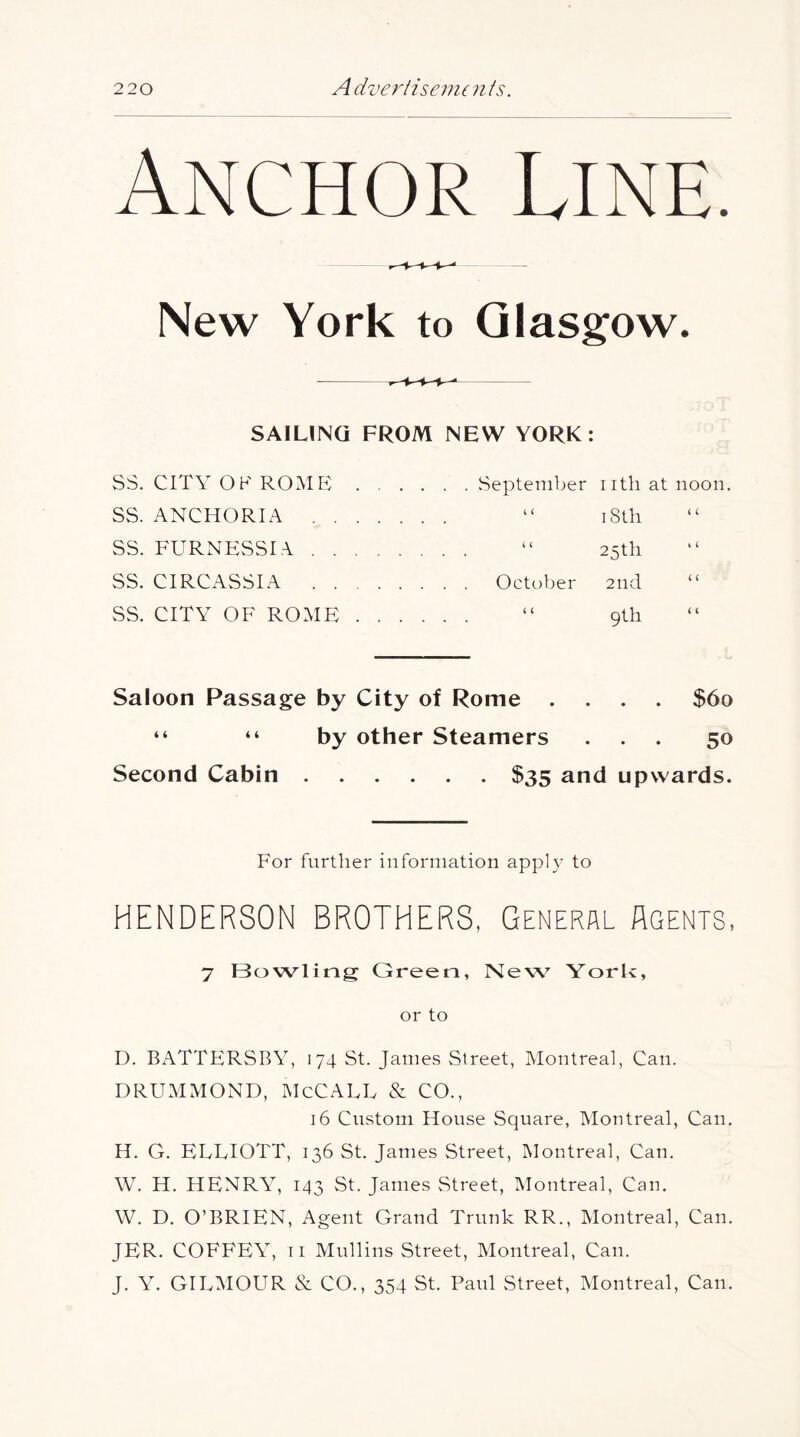 Anchor Line. New York to Glasgow. SAILING FROM NEW YORK: SS. CITY OF ROME September nth at noon. SS. ANCHORIA “ iStli SS. FURNESSIA “ 25th SS. CIRCASSIA October 2nd SS. CITY OF ROME “ 9th Saloon Passage by City of Rome .... $60 “ “ by other Steamers ... 50 Second Cabin $35 and upwards. For further information apply to HENDERSON BROTHERS, General Agents, 7 Bowling Green, New York, or to D. BATTERSBY, 174 St. James Street, Montreal, Can. DRUMMOND, McCALL & CO., 16 Custom House Square, Montreal, Can. H. G. ELLIOTT, 136 St. James Street, Montreal, Can. \V. H. HENRY, 143 St. James Street, Montreal, Can. W. D. O’BRIEN, Agent Grand Trunk RR., Montreal, Can. JER. COFFEY, ri Mullins Street, Montreal, Can. J. Y. GILMOUR & CO., 354 St. Paul Street, Montreal, Can.