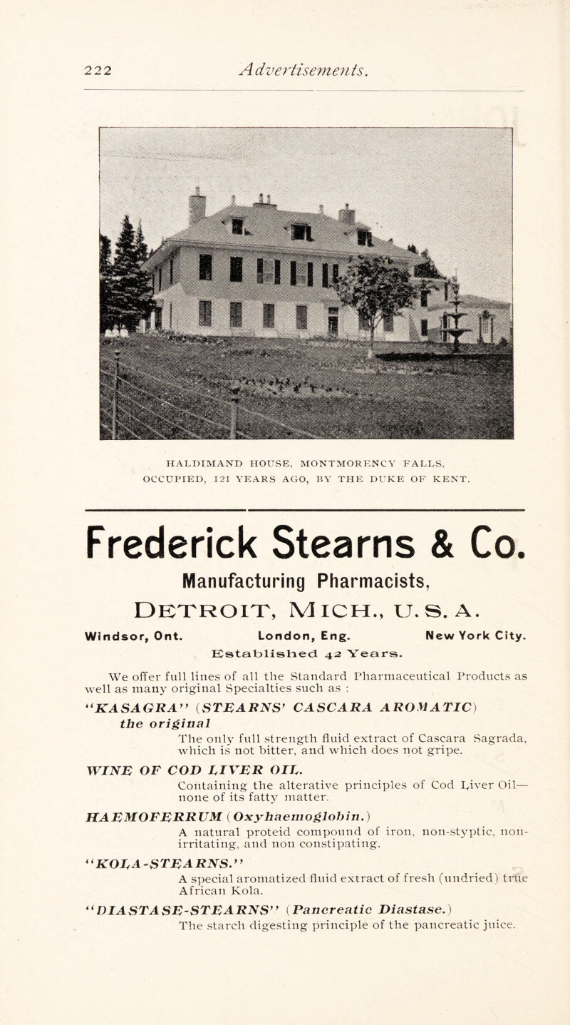 HALDIMAND HOUSE, MONTMORENCY FALLS, OCCUPIED, I2I YEARS AGO, BY THE DUKE OP' KENT. Frederick Stearns & Co. Manufacturing Pharmacists, Detroit, Mich., ij.s. a. Windsor, Ont. London, Eng. New York City. Establishect 42 Years. We offer full lines of all the Standard Pharmaceutical Products as well as many original vSpecialties such as : *^KASAGRA’> iSTBARNS^ CASCARA AROMATIC) the original The only full .strength fluid extract of Cascara Sagrada, which is not bitter, and which does not gripe. WINE OF COD LIVER OIL. Containing the alterative principles of Cod Tiver Oil— none of its fatty matter, HAEMOFERRUM ( Oxy^haemoglobin.) A natural proteid compound of iron, non-.sU'ptic, non- irritating, and non constipating. ^^KOLA-STEARNS.*^ A special aromatized fluid extract of fresh (uudried) true African Kola. DIASTASE-STEARNS” (Pancreatic Diastase.) The .starch digesting principle of the pancreatic juice.