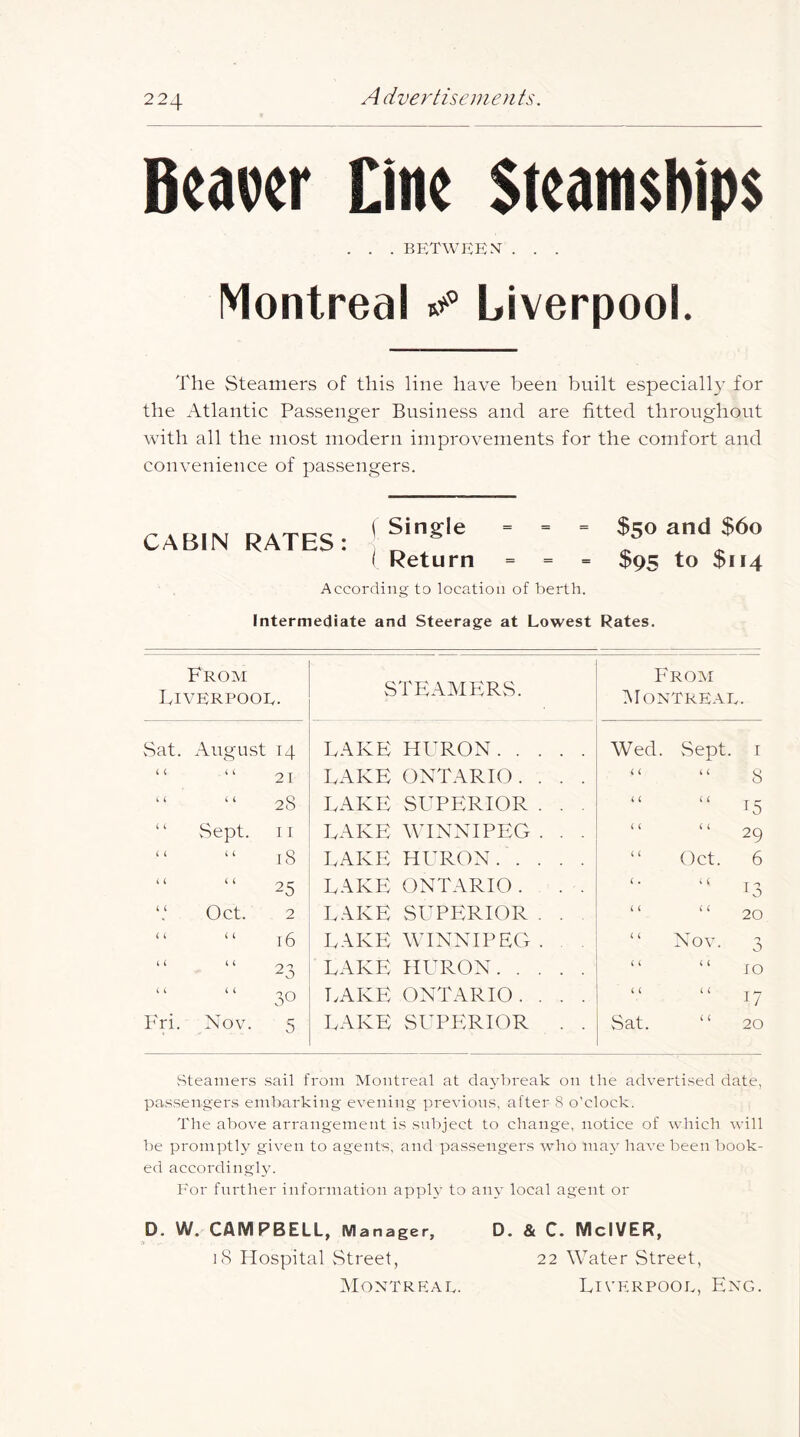 Beaver Cine Steamships . . . between . . . Montreal Liverpool. The Steamers of this line have been built especially for the Atlantic Passenger Business and are fitted throughout with all the most modern improvements for the comfort and convenience of passengers. CABIN RATES: ' ' $50 and $6o I Return = = = $95 to $114 According to location of berth. Intermediate and Steerage at Lowest Rates. From Liverpool. STEAMERS. From ^Montreal. Sat. August 14 LAKE HURON Wed. vSept I ( ( i i 21 LAKE ONTARIO. . . . t t it 8 it it 28 LAKE SUPERIOR . . . it t t ^5 ‘ ‘ vSept. I r LAKE WINNIPEG . . . t t t t 29 t t it 18 LAKE HURON “ Oct. 6 it t t 25 LAKE ONTARIO . . . t . t t 13 Oct. 2 LAKE SUPERIOR . . t t t t 20 t t t C 16 LAKE WINNIPEG . “ Nov. n 0 it it 23 LAKE HURON t i t t 10 it t t 30 TvAKE ONTARIO. . . . t t t t 17 Fri. Nov. 5 LAKE SUPPIRIOR . . Sat. 20 Steamers sail from Montreal at daybreak on the advertised date, passengers embarking evening previous, after 8 o’clock. The above arrangement is subject to change, notice of which will be promptly given to agents, and passengers who may have been book- ed accordingly. For further information apply to any local agent or D. W. CAMPBELL, Manager, D. & C. MclVER, iS Hospital vStreet, 22 Water Street, IMontreae. Liverpool, Eng.