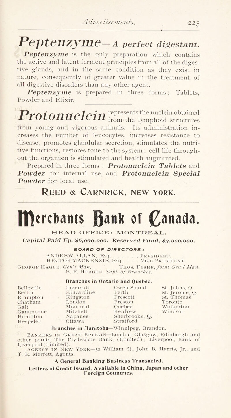 Peptenzyme — A perfect digestant. Peptenzyme is the onh- preparation which contains the active and latent ferment principles from all of the diges- tive glands, and in the same condition as they exist in nature, consequently of greater value in the treatment of all digestive disorders than any other agent. Peptenzyme is prepared in three forms : Tablets, Powder and Elixir. 110 1 ill I'^P^^sents the nuclein obtained JdtA L\J IL LLP ItyllL fromthe lymphoid structures from young and vigorous animals. Its administration in- creases the number of leucocytes, increases resistance to disease, promotes glandular secretion, stimulates the nutri- tive functions, restores tone to the system ; cell life through- out the organism is stimulated and health augmented. Prepared in three forms : Protoniiclein Tablets and Powder for internal use, and Protonnelein Speeial Powder for local use. Reed & Carnrick, new York. IHercbanis of Canada. HKAD OF'F'ICE: MONTREAL. Capital Paid Up, $6,000,000. Reserved Piiiid, $3,000,000. BOARD OR DIRECTORS : ANDREW AEEAN, Esq President. HECTOR MACKENZIE, Escj . . , .Vice-President. George H.ygue, Gen'l Man. Tnos. Joint Gen'l Man. E. F. IlEBDEN, Snpt. ot HranrJies. Belleville Berlin Brampton Chatham Galt Gananoqne Hamilton He.speler Branches in Ingersoll Kincardine Kingston London Montreal Mitchell Napanee Ottawa rio and Quebec. Owen Sonnd Perth Prescott Preston Quebec Renfrew Sherbrooke, O. Stratford vSt. Johns, O. St. Jerome, O. St. Thomas Toronto Walkerton Windsor Branches in Hanitoba—Winnipeg, Brandon. Bankers in Gre;at Britain—London, Glasgow, Edinburgh and other points. The Clydesdale Bank, (Limited); Liverpool, Bank of Liverpool ( Limited). agency in New York—52 William St., John B. Harris, Jr., and T. E. Merrett, Agents. A General Bankinjr Business Transacted. Letters of Credit Issued, Available in China, Japan and other Foreign Countries.