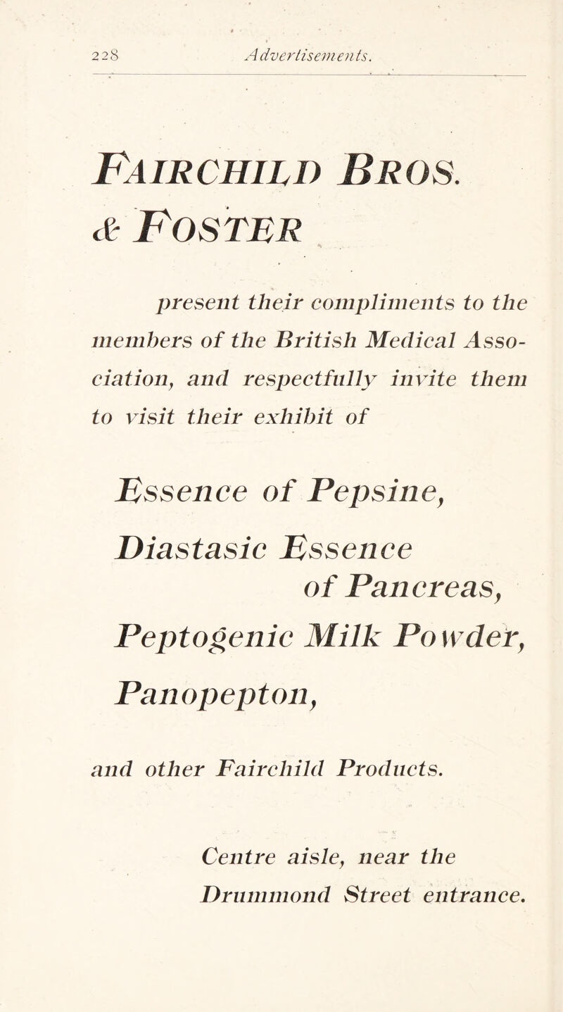 F^AiRcmLB Bros. Foster present their eomplimeiits to the members of the British MecUeal Asso- eiation^ and respeetfully invite them to visit their exhibit of Essence of Pepsine, Diastasic Essence of Pancreas, Peptogenic Milk Po wdef, Panopepton, and other Fairehild Produets, Centre aisle^ near the Drummond Street entranee.