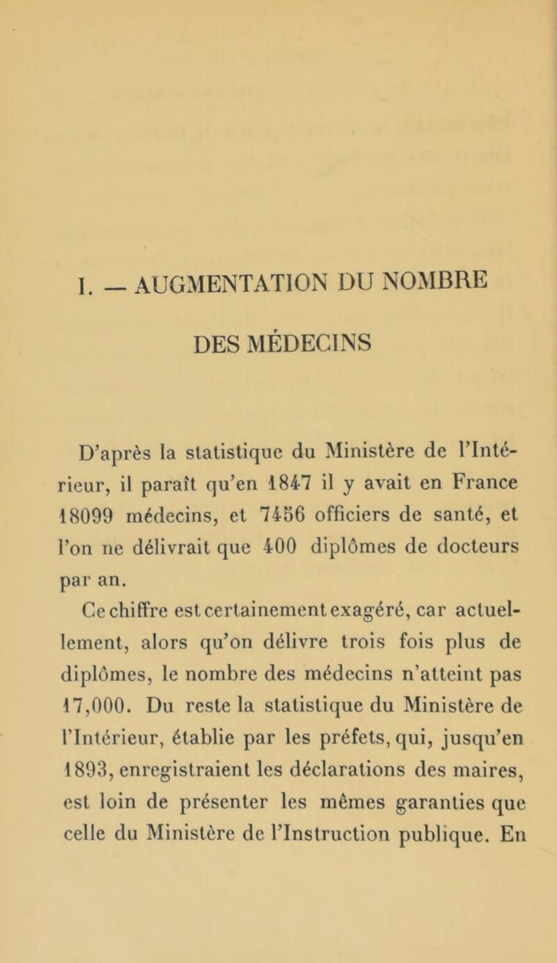 I. — AUGMENTATIOxN DU NOMBRE DES MÉDECINS D’après la statistique du Ministère de l’Inté- rieur, il paraît qu’en 1847 il y avait en France 18099 médecins, et 7456 officiers de santé, et l’on ne délivrait que 400 diplômes de docteurs par an. Ce chiffre est certainement exagéré, car actuel- lement, alors qu’on délivre trois fois plus de diplômes, le nombre des médecins n’atteint pas 17,000. Du reste la statistique du Ministère de l’Intérieur, établie par les préfets, qui, jusqu’en 1893, enregistraient les déclarations des maires, est loin de présenter les mêmes garanties que celle du Ministère de l’Instruction publique. En