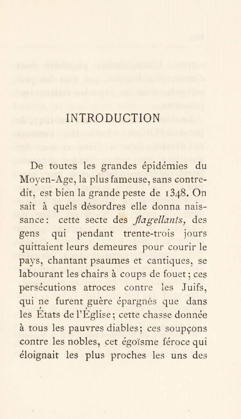 INTRODUCTION De toutes les grandes épidémies du Moyen-Age, la plus fameuse, sans contre- dit, est bien la grande peste de 1348. On sait à quels désordres elle donna nais- sance: cette secte des JlagellanîSy des gens qui pendant trente-trois jours quittaient leurs demeures pour courir le pays, chantant psaumes et cantiques, se labourant les chairs à coups de fouet ; ces persécutions atroces contre les Juifs, qui ne furent guère épargnés que dans f ^ les Etats de l’Eglise; cette chasse donnée à tous les pauvres diables ; ces soupçons contre les nobles, cet égoïsme féroce qui éloignait les plus proches les uns des