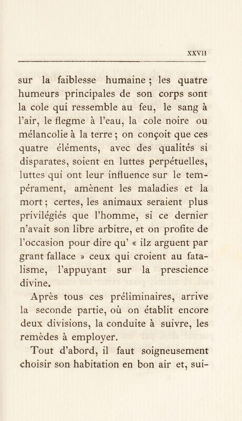 XXV n sur la faiblesse humaine ; les quatre humeurs principales de son corps sont la cole qui ressemble au feu, le sang à l’air, le flegme à l’eau, la cole noire ou mélancolie à la terre ; on conçoit que ces quatre éléments, avec des qualités si disparates, soient en luttes perpétuelles, luttes qui ont leur influence sur le tem- pérament, amènent les maladies et la mort ; certes, les animaux seraient plus privilégiés que l’homme, si ce dernier n’avait son libre arbitre, et on profite de l’occasion pour dire qu’ « ilz arguent par grant fallace » ceux qui croient au fata- lisme, l’appuyant sur la prescience divine. Après tous ces préliminaires, arrive la seconde partie, où on établit encore deux divisions, la conduite à suivre, les remèdes à employer. Tout d’abord, il faut soigneusement choisir son habitation en bon air et, sui-