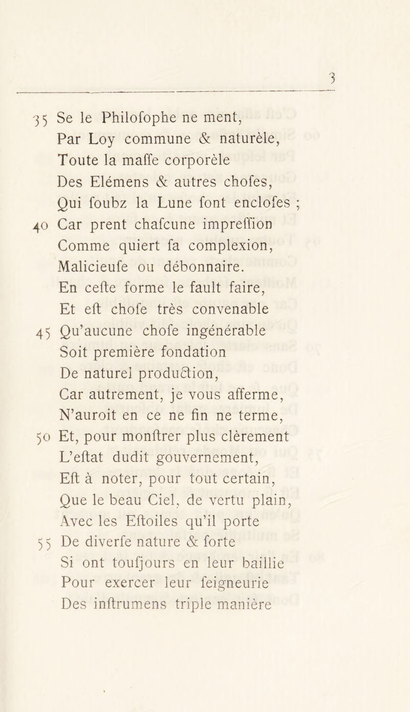 Par Loy commune & naturèle, Toute la maffe corporèle Des Elémens & autres chofes, Qui foubz la Lune font enclofes 40 Car prent chafcune impreffion Comme quiert fa complexion, Malicieufe ou débonnaire. En cefte forme le fault faire, Et eft chofe très convenable 45 Qu’aucune chofe ingénérable Soit première fondation De naturel produètion. Car autrement, je vous afferme, N’auroit en ce ne fin ne terme, 50 Et, pour monftrer plus clèrement L’eftat dudit gouvernement, Eft à noter, pour tout certain. Que le beau Ciel, de vertu plain. Avec les Eftoiles qu’il porte 55 De diverfe nature & forte Si ont toufjours en leur baillie Pour exercer leur feigneurie Des inftrumens triple manière