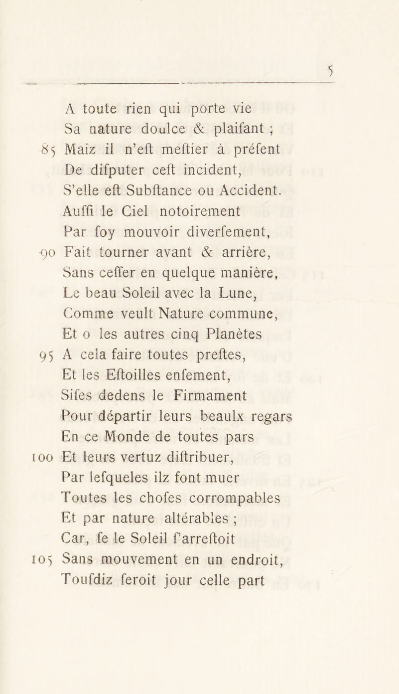 A toute rien qui porte vie Sa nature doulce & plaifant ; 85 Maiz il n’eft meftier à prêtent De difputer ceft incident, S’elle eft Subftance ou Accident. Aiiffi le Ciel notoirement Par foy mouvoir diverfement, qo Fait tourner avant & arrière, Sans ceffer en quelque manière, Le beau Soleil avec la Lune, Comme veult Nature commune, Et O les autres cinq Planètes 95 A cela faire toutes preftes, Et les Eftoilles enfement, Sifes dedens le Firmament Pour départir leurs beaulx regars En ce Monde de toutes pars 100 Et leurs vertuz diftribuer, Par lefqueles ilz font muer Toutes les chofes corrompables Et par nature altérables ; Car, fe le Soleil farreftoit 105 Sans mouvement en un endroit, Toufdiz feroit jour celle part