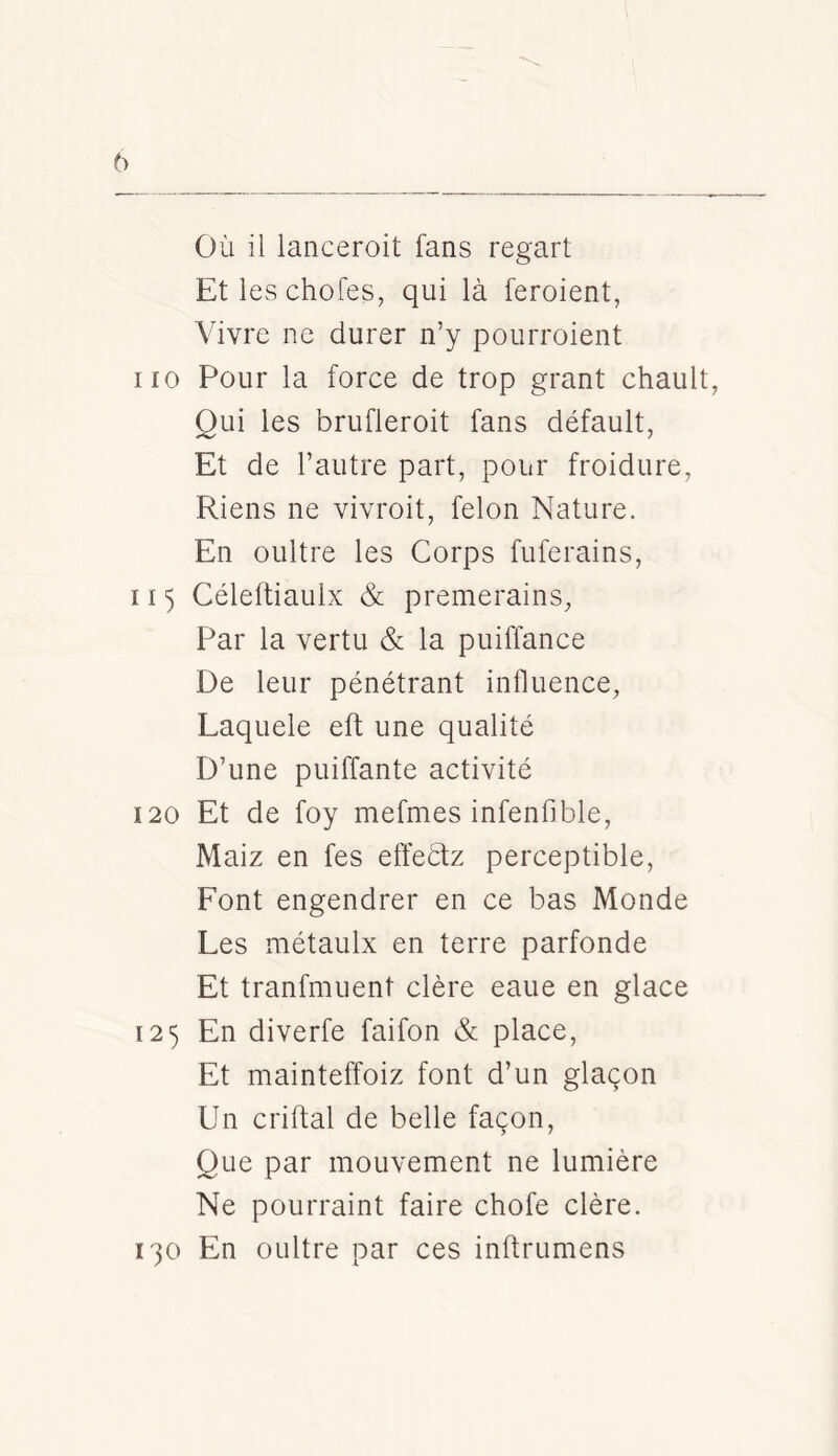 OÙ il lanceroit fans regart Et les chofes, qui là feroient, Vivre ne durer n’y pourroient no Pour la force de trop grant chault, Oui les brufleroit fans défault, Et de l’autre part, pour froidure, Riens ne vivroit, félon Nature. En oultre les Corps fuferains, 115 Céleftiaulx & premerains, Par la vertu & la puiffance De leur pénétrant influence, Laquele eft une qualité D’une puiffante activité 120 Et de foy mefmes infenfible, Maiz en fes effeétz perceptible. Font engendrer en ce bas Monde Les métaulx en terre parfonde Et tranfmuent clère eaue en glace 125 En diverfe faifon & place. Et mainteffoiz font d’un glaçon Un criftal de belle façon. Que par mouvement ne lumière Ne pourraint faire chofe clère. 130 En oultre par ces inftrumens