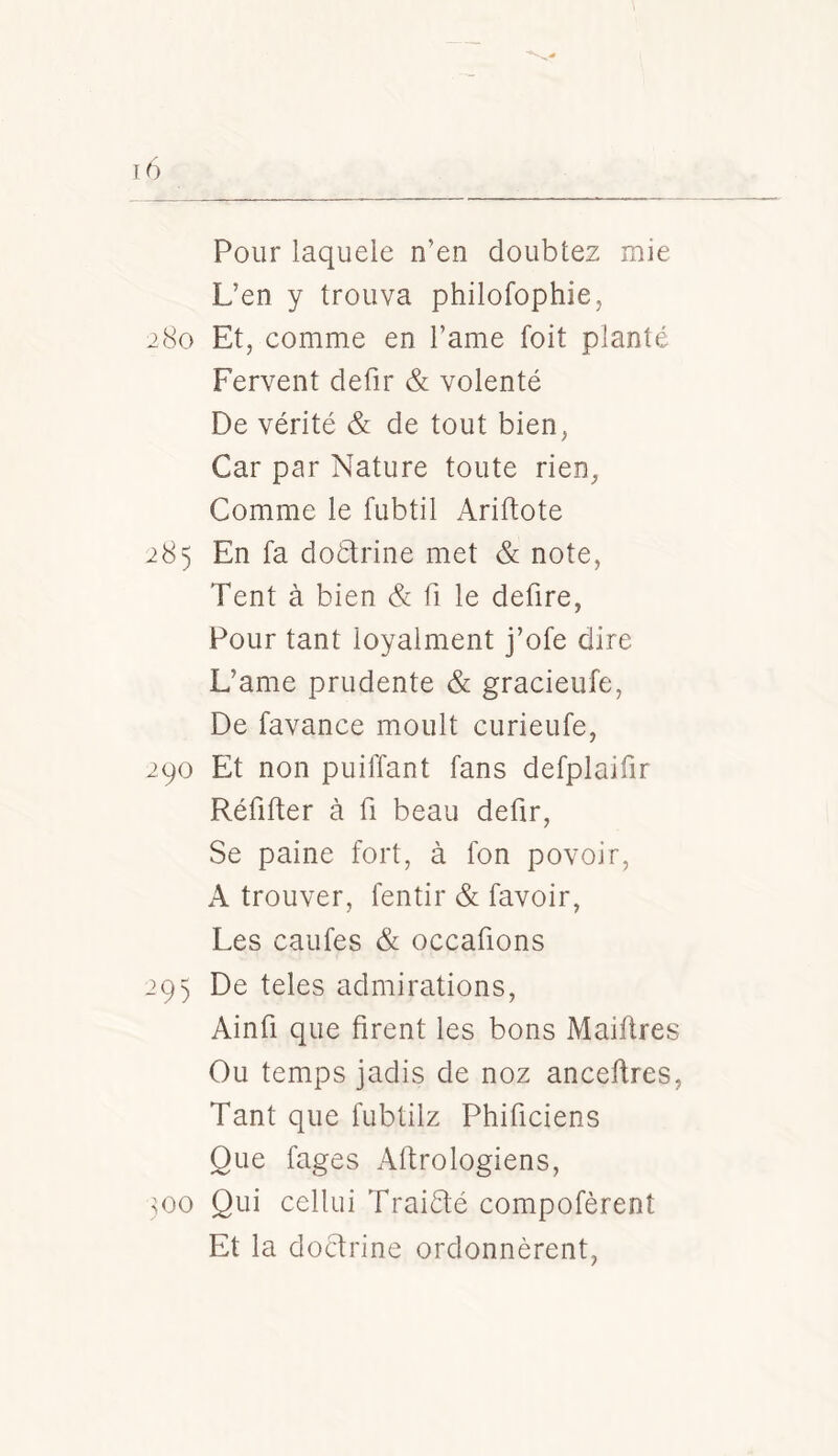 Pour laquele n’en doublez mie L’en y trouva philofophie, 280 Et, comme en l’ame foit planté Fervent defir & volenté De vérité & de tout bien, Car par Nature toute rien, Comme le fubtil Ariftote 285 En fa doélrine met & note, Tent à bien & fi le defire, Pour tant loyalment j’ofe dire L’ame prudente & gracieufe. De favance moult curieufe, 290 Et non puiffant fans defplaifir Réfifter à fi beau defir, Se paine fort, à Ion povoir, A trouver, fentir & favoir, Les caufes & occafions 293 De teles admirations, Ainfi que firent les bons Maiftres Ou temps jadis de noz anceflres, Tant que fubtilz Phificiens Que fages Aftrologiens, 300 Qui cellui Traiété compofèrent Et la doctrine ordonnèrent,