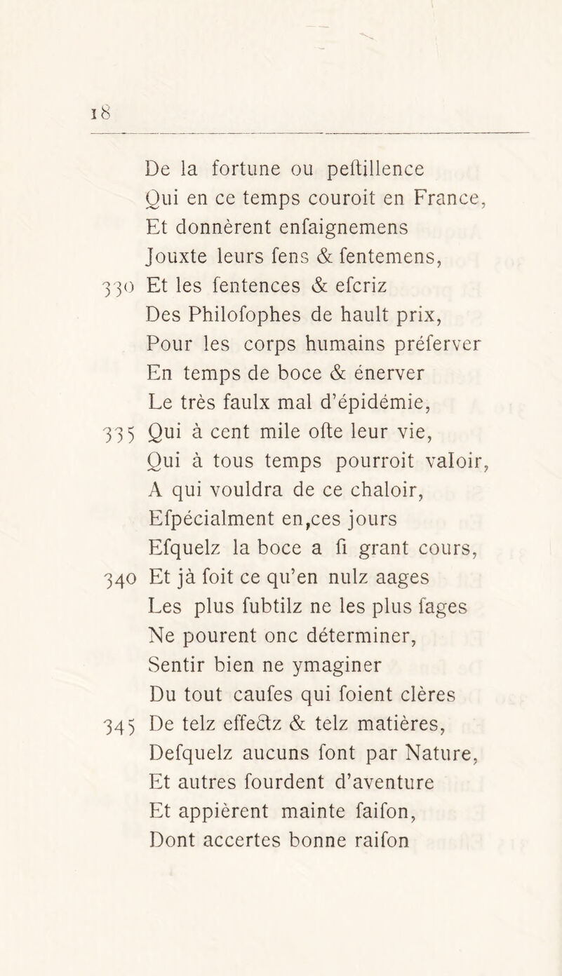 De la fortune ou pertinence Qui en ce temps couroit en France, Et donnèrent enfaignemens Jouxte leurs fens & fentemens, 330 Et les fentences & efcriz Des Philofophes de hault prix, Pour les corps humains préferver En temps de boce & énerver Le très faulx mal d’épidémie, 335 Qui à cent mile orte leur vie, Qui à tous temps pourroit valoir, A qui vouldra de ce chaloir, Efpécialment en,ces jours Efquelz la boce a fi grant cours, 340 Et jà foit ce qu’en nulz aages Les plus fubtilz ne les plus fages Ne pourent onc déterminer, Sentir bien ne ymaginer Du tout caufes qui foient clères 345 De telz effeèfz & telz matières, Defquelz aucuns font par Nature, Et autres fourdent d’aventure Et appièrent mainte faifon. Dont accertes bonne raifon