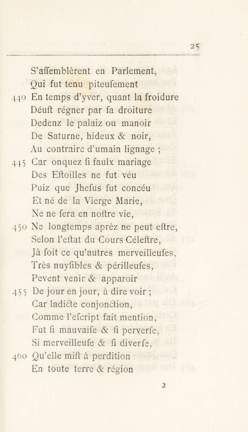 S’affemblèrent en Parlement, Qui fut tenu piteufement 440 En temps d’yver, quant la froidure Déuft régner par fa droiture Dedenz le palaiz ou manoir De Saturne, hideux & noir, Au contraire d’umain lignage ; 44) Car onquez fi faulx mariage Des Eftoilles ne fut véu Puiz que Jhefus fut concéu Et né de la Vierge Marie, Ne ne fera en noftre vie, 4)0 Ne longtemps aprèz ne peut eftre, Selon l’eftat du Cours Céleftre, Jà foit ce qu’autres merveilleufes. Très nuyfibles & périlleufes, Pevent venir & apparoir 4)) De jour en jour, à dire voir ; Car ladiéte conjonétion, Comme l’efcript fait mention. Fut ü mauvaife & fi perverfe, Si merveilleufe & fi diverfe, 400 Qu’elle mift à perdition En toute terre & région