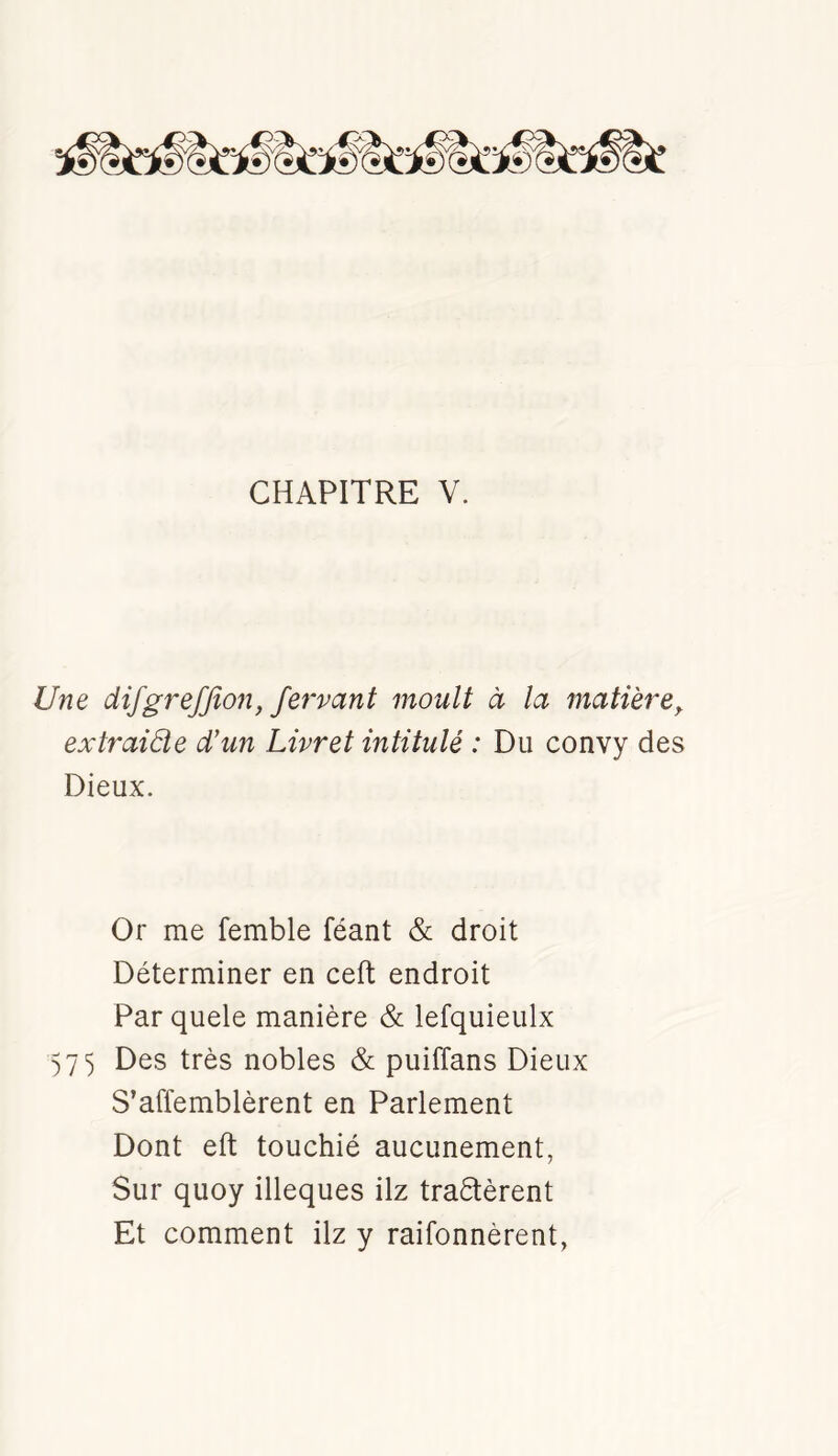 Une difgrefjion, fervant moult à la matière^ extraiâie d’un Livret intitulé : Du convy des Dieux. Or me femble féant & droit Déterminer en ceft endroit Par quele manière & lefquieulx 57 5 Des très nobles & puiffans Dieux S’affemblèrent en Parlement Dont eft touchié aucunement, Sur quoy illeques ilz traètèrent Et comment ilz y raifonnèrent,