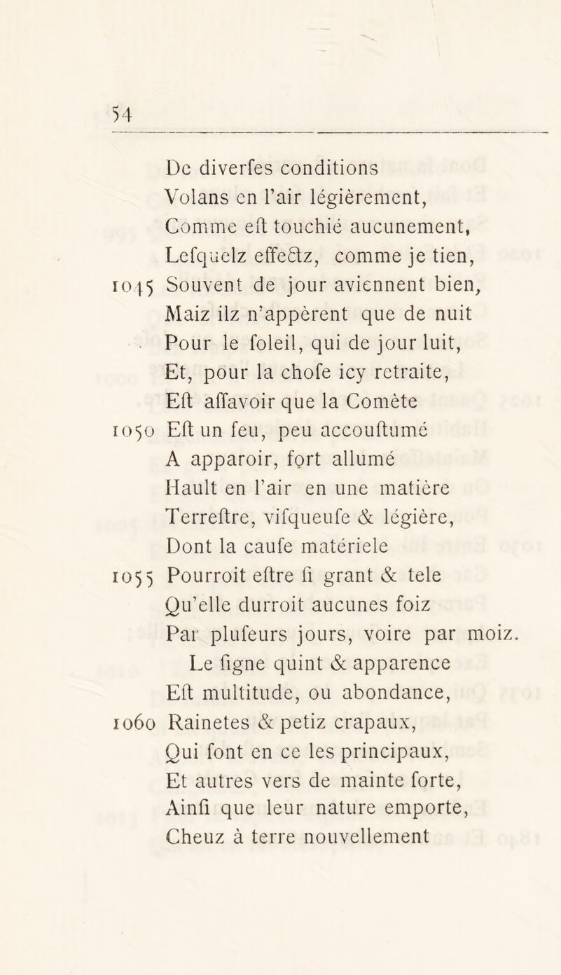 De diverfes conditions Volans en l’air légièrement, Comme eft touchié aucunement, Lefquelz effedlz, comme je tien, 1045 Souvent de jour aviennent bien, Maiz ilz n’appèrent que de nuit Pour le foleil, qui de jour luit, Et, pour la chofe icy retraite, Eft affavoir que la Comète 1050 Eft un feu, peu accouftumé A apparoir, fort allumé Hault en l’air en une matière Terreftre, vifqueufe & légière, Dont la caufe matériele 1055 Pourroit eftre fi grant & tele Qu’elle durroit aucunes foiz Par plufeurs jours, voire par moiz. Le figne quint & apparence Eft multitude, ou abondance, 1060 Rainetes & petiz crapaux, Qui font en ce les principaux, Et autres vers de mainte forte, Ainfi que leur nature emporte, Cheuz à terre nouvellement