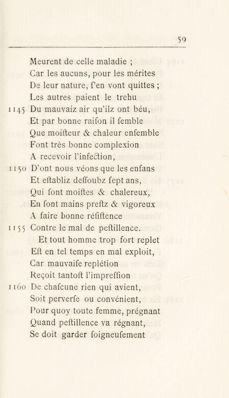 Meurent de celle maladie ; Car les aucuns, pour les mérites De leur nature, fen vont quittes ; Les autres paient le trehu II4) Du mauvaiz air qu’ilz ont béu. Et par bonne raifon il femble Que moifteur & chaleur enfemble Font très bonne complexion A recevoir l’infeètion, 1150 D’ont nous véons que les enfans Et eftabliz deffoubz feptans. Qui font moiftes & chalereux. En font mains preftz & vigoreux A faire bonne réfiftence ir)3 Contre le mal de peftillence. Et tout homme trop fort replet Eft en tel temps en mal exploit. Car mauvaife replétion Reçoit tantoft l’impreffion 1160 De chafcune rien qui avient. Soit perverfe ou convénient. Pour quoy toute femme, prégnant Quand peftillence va régnant. Se doit garder foigneufement