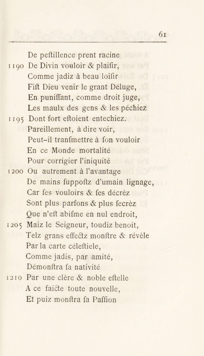 De peftillence prent racine 1190 De Divin vouloir & plaifir, Comme jadiz à beau loiflr Fift Dieu venir le grant Déluge, En puniffant, comme droit juge, Les maulx des gens & les péchiez 1195 Dont fort eftoient entechiez. Pareillement, à dire voir, Peut-il tranfmettre à fon vouloir En ce Monde mortalité Pour corrigier l’iniquité 1200 Ou autrement à l’avantage De mains fuppoftz d’umain lignage, Car fes vouloirs & fes décrèz Sont plus partons & plus fecrèz Que n’eft abifme en nul endroit, 1205 Maiz le Seigneur, toudiz benoit, Telz grans effeétz monftre & révèle Parla carte céleftiele. Comme jadis, par amité, Démonflra fa nativité 1210 Par une clère & noble eftelle A ce faicfe toute nouvelle, Et puiz monffra fa Paffion