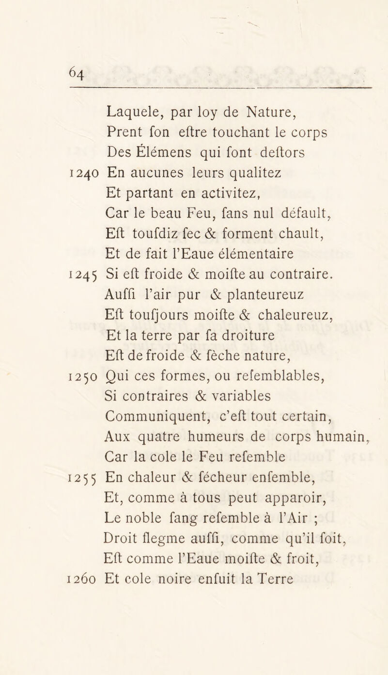 Laquele, par loy de Nature, Prent fon eftre touchant le corps Des Élémens qui font dehors 1240 En aucunes leurs qualitez Et partant en activitez, Car le beau Feu, fans nul défault, Eft toLifdiz fec & forment chault. Et de fait l’Eaue élémentaire 1245 Si eft froide & moifte au contraire. Auffi l’air pur & planteureuz Eft toufjours moifte & chaleureuz, Et la terre par fa droiture Eft de froide & fèche nature, 1250 Qui ces formes, ou refemblables, Si contraires & variables Communiquent, c’eft tout certain, Aux quatre humeurs de corps humain. Car la cole le Feu refemble 1255 En chaleur & fécheur enfemble. Et, comme à tous peut apparoir. Le noble fang refemble à l’Air ; Droit flegme auffi, comme qu’il foit, Eft comme l’Eaue moifte & froit, 1260 Et cole noire enfuit la Terre