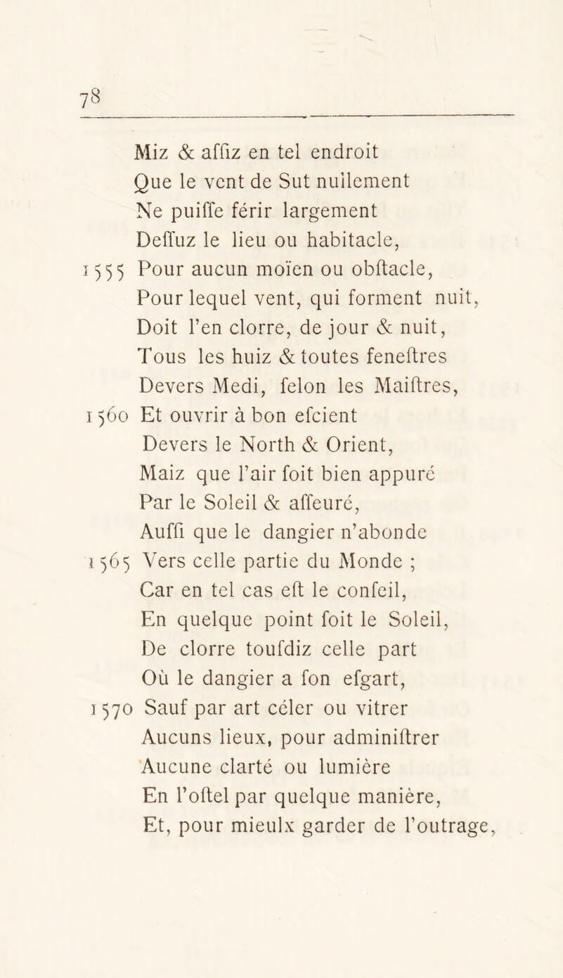 Miz & affiz en tel endroit Que le vent de Sut nullement Ne puiffe férir largement Deffuz le lieu ou habitacle, 1)55 Pour aucun moïen ou obftacle, Pour lequel vent, qui forment nuit. Doit Ten clorre, de jour & nuit. Tous les huiz & toutes feneftres Devers Medi, félon les Maiftres, 1560 Et ouvrir à bon efcient Devers le North & Orient, Maiz que l’air foit bien appuré Par le Soleil & affeuré, Aufü que le dangier n’abonde 1565 Vers celle partie du Monde ; Car en tel cas eft le confeil. En quelque point foit le Soleil, De clorre toufdiz celle part Où le dangier a fon efgart, 1570 Sauf par art celer ou vitrer Aucuns lieux, pour adminiftrer Aucune clarté ou lumière En l’oftel par quelque manière. Et, pour mieulx garder de l’outrage,