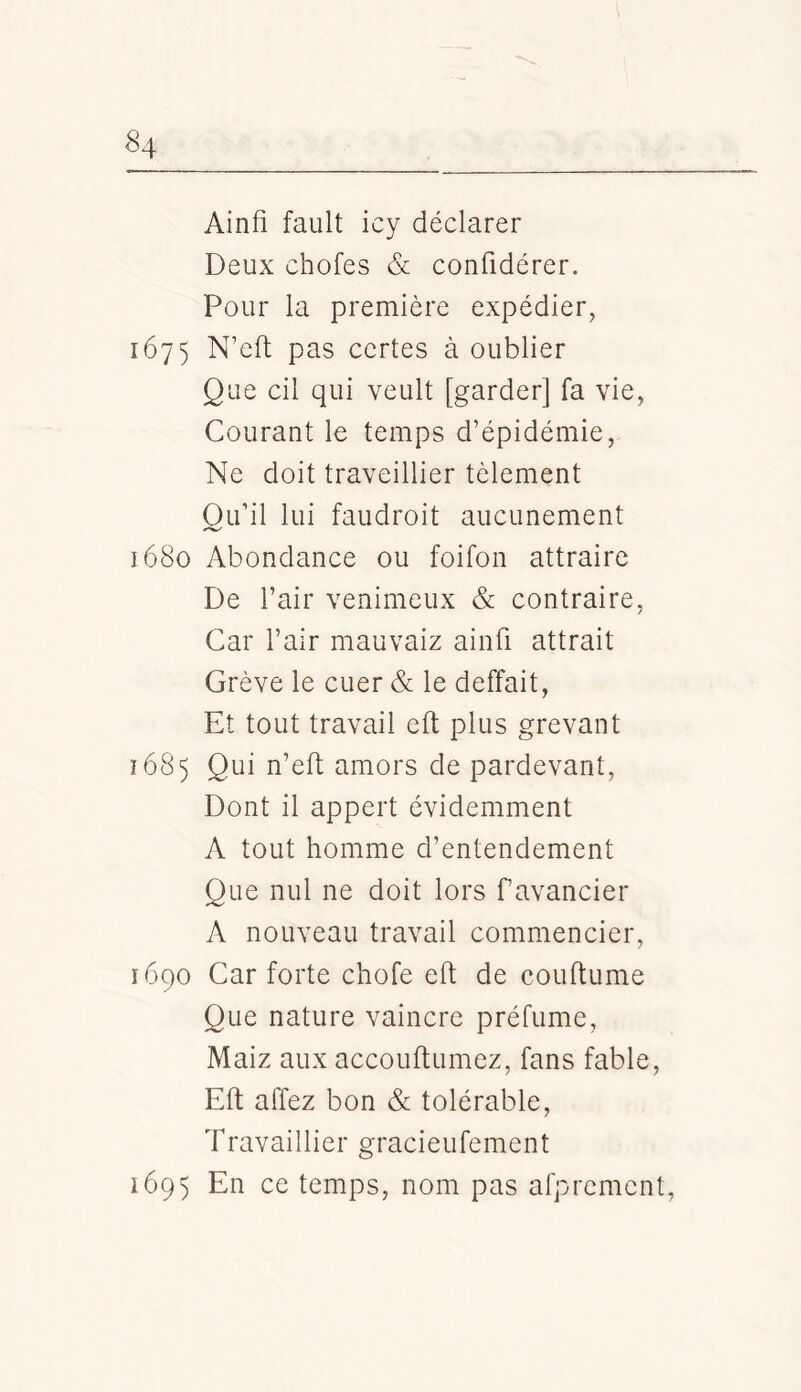 Ainfi failli icy déclarer Deux chofes & confidérer. Pour la première expédier, 1675 N’eft pas certes à oublier Que cil qui veult [garder] fa vie, Courant le temps d’épidémie, Ne doit traveillier tèlement Ou’il lui faudroit aucunement 1680 Abondance ou foifon attraire De l’air venimeux & contraire, Car l’air mauvaiz ainfi attrait Grève le cuer & le deffait, Et tout travail eft plus grevant 1685 Qui n’eft amors de pardevant, Dont il appert évidemment A tout homme d’entendement Que nul ne doit lors favancier A nouveau travail commencier, 1690 Car forte chofe eft de couftume Que nature vaincre préfume, Maiz aux accouftumez, fans fable, Eft affez bon & tolérable, Travaillier gracieufement 1695 En ce temps, nom pas afprcment,