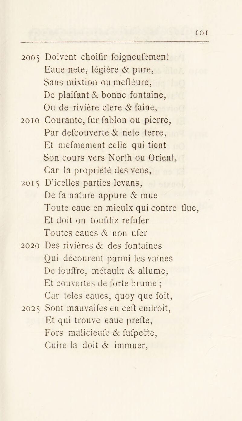 lOI 2005 Doivent choifir foigneufement Eaue nete, légière & pure, Sans mixtion ou mefléure, De plaifant& bonne fontaine, Ou de rivière clere & faine, 2010 Courante, fur fablon ou pierre, Par defcouverte & nete terre. Et mefmement celle qui tient Son cours vers North ou Orient, Car la propriété des vens, 2015 D’icelles parties levans. De fa nature appure & mue Toute eaue en mieulx qui contre fine, Et doit on toufdiz refufer Toutes eaues & non ufer 2020 Des rivières & des fontaines Qui décourent parmi les vaines De fouffre, métaulx & allume, Et couvertes de forte brume ; Car teles eaues, quoy que foit, 2025 Sont mauvaifes en ceft endroit, Et qui trouve eaue prefte. Fors malicieufe & fufpeèfe. Cuire la doit & immuer.