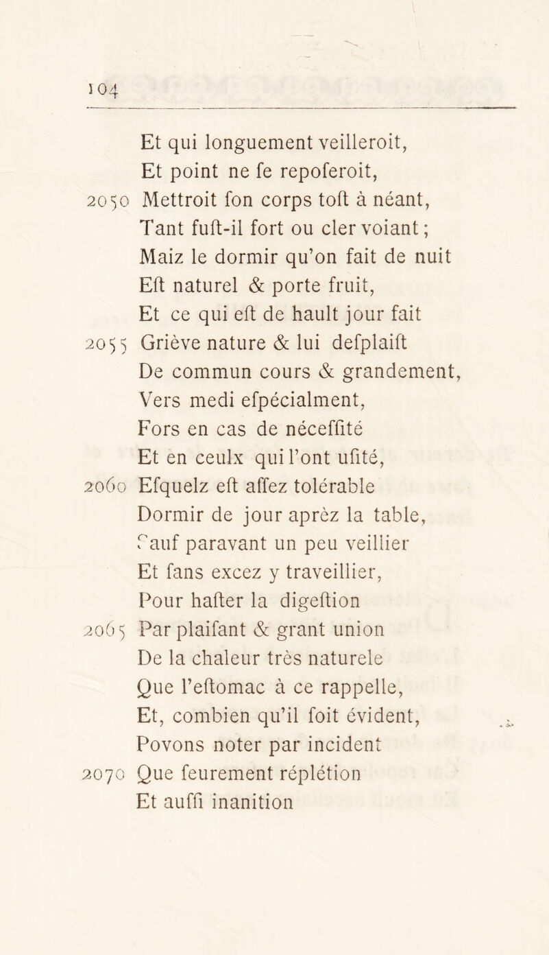 Et qui longuement veilleroit, Et point ne fe repoferoit, 2050 Mettroit fon corps toft à néant, Tant fuft-il fort ou clervoiant; Maiz le dormir qu’on fait de nuit Eft naturel & porte fruit, Et ce qui eft de hault jour fait 205 s Griève nature & lui defplaift De commun cours & grandement, Vers medi efpécialment, Fors en cas de néceffité Et en ceulx qui l’ont ufité, 2060 Efquelz eft affez tolérable Dormir de jour aprèz la table, Tauf paravant un peu veillier Et fans excez y traveillier. Pour hafter la digeftion 206 5 Parplaifant & grant union De la chaleur très naturele Que l’eftomac à ce rappelle. Et, combien qu’il foit évident, Povons noter par incident 2070 Que feurement réplétion Et auffi inanition