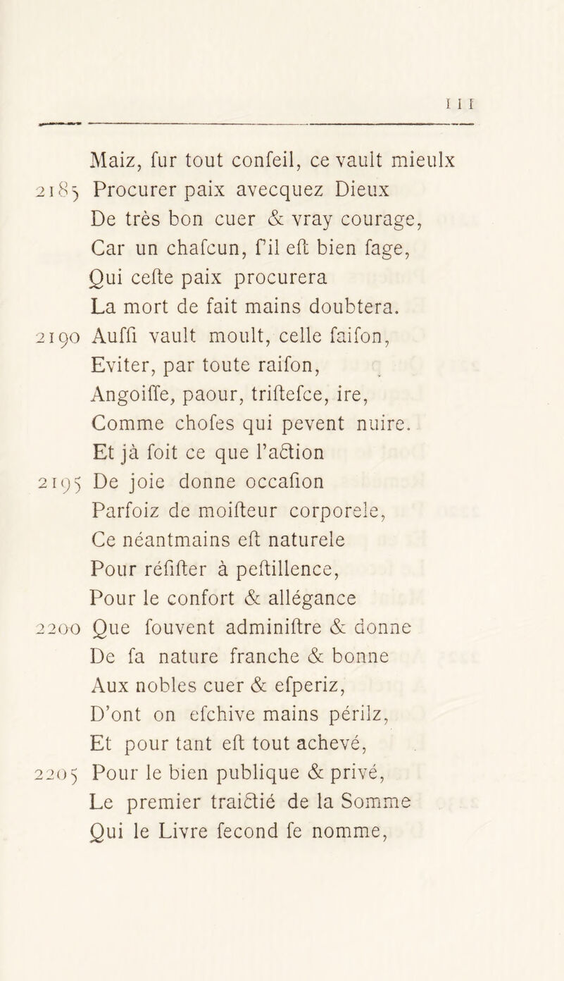 Maiz, fur tout confeil, ce vault mieulx 218) Procurer paix avecquez Dieux De très bon cuer & vray courage, Car un chafcun, fil eft bien fage, Qui cefle paix procurera La mort de fait mains doubtera. 2190 Auffi vault moult, celle faifon. Eviter, par toute raifon, Angoiffe, paour, triftefce, ire. Comme chofes qui pevent nuire. Et jà foit ce que Taètion 2195 De joie donne occafion Parfoiz de moifteur corporele. Ce néantmains eft naturele Pour réfifter à peftillence, Pour le confort & allégance 2200 Que fouvent adminiftre & donne De fa nature franche & bonne Aux nobles cuer & efperiz, D’ont on efchive mains périlz. Et pour tant eft tout achevé, 220) Pour le bien publique & privé. Le premier traiéfié de la Somme Qui le Livre fécond fe nomme.