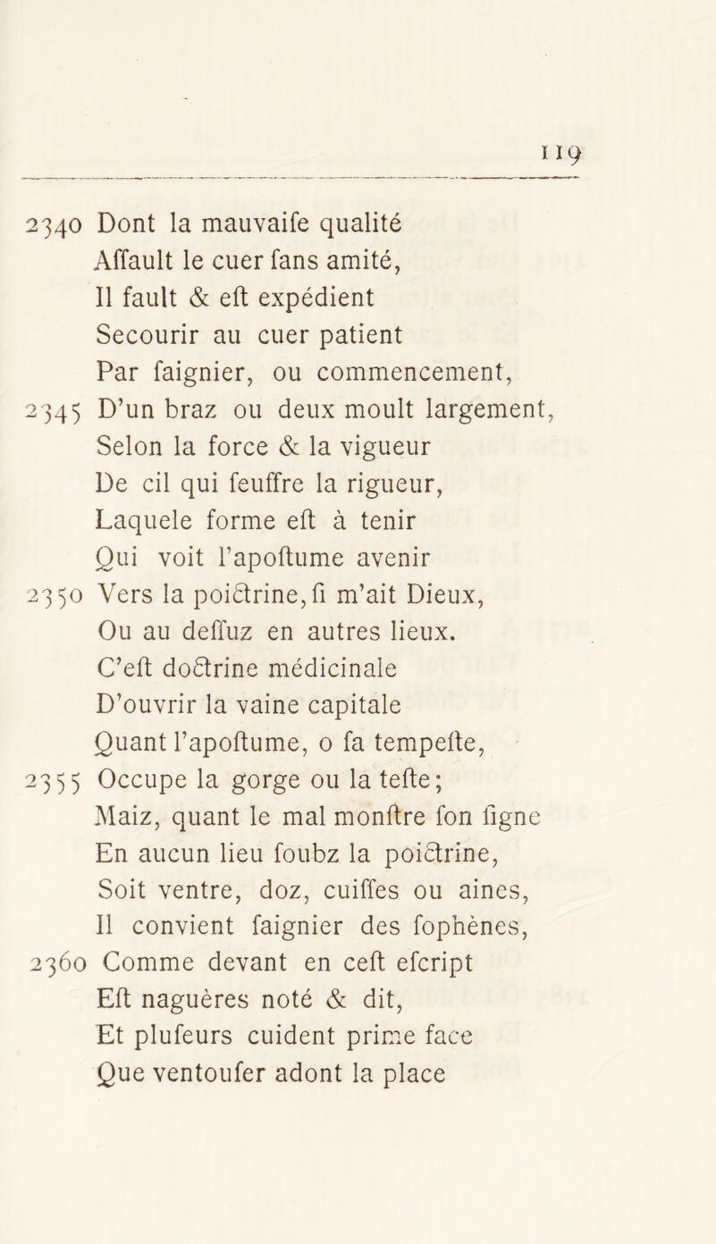 2340 Dont la mauvaife qualité Affault le cuer fans amité, Il fault & eft expédient Secourir au cuer patient Par faignier, ou commencement, 2-345 braz ou deux moult largement, Selon la force & la vigueur De cil qui feuffre la rigueur, Laquele forme eft à tenir Qui voit l’apoftiime avenir 2350 Vers la poi6trine,ri m’ait Dieux, Ou au deffuz en autres lieux. C’eft doétrine médicinale D’ouvrir la vaine capitale Quant l’apoftume, 0 fa tempeite, 2355 Occupe la gorge ou la tefte; Maiz, quant le mal monftre fon ligne En aucun lieu foubz la poiétrine. Soit ventre, doz, cuiffes ou aines, 11 convient faignier des fophènes, 2360 Comme devant en ceft efcript Eft naguères noté & dit. Et plufeurs cuident prime face Que ventoufer adont la place