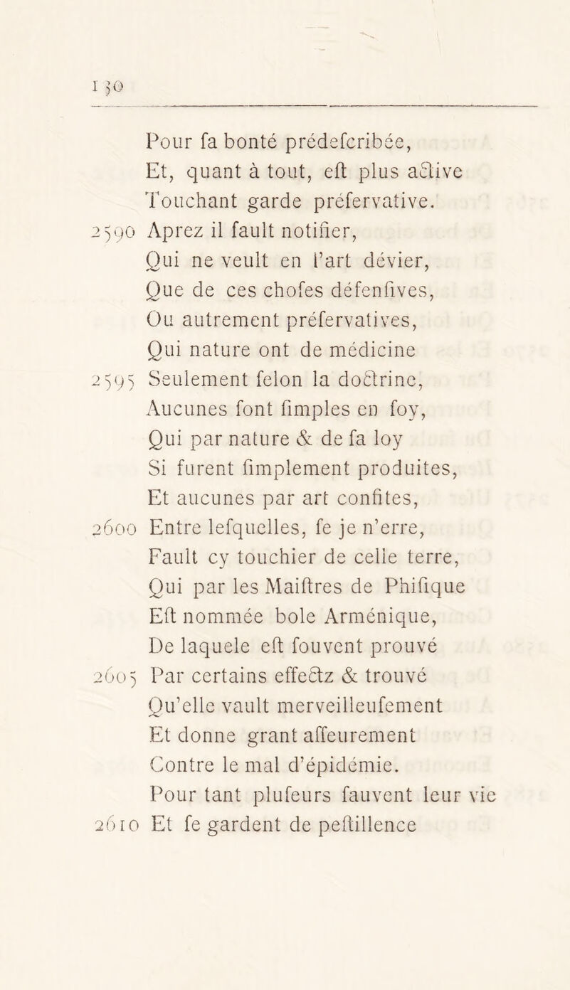 1 30 Pour fa bonté prédefcribée, Et, quant à tout, eft plus aélive Touchant garde prefervative. 2590 Aprez il fault notifier. Oui ne veult en l’art dévier, Que de ces chofes défenfives. Ou autrement préfervatives. Qui nature ont de médicine 2)9) Seulement félon la doétrinc, x\ucunes font fimples en foy. Qui par nature de fa loy Si furent fimplement produites. Et aucunes par art confites, 3600 Entre lefquelles, fe je n’erre, Fault cy touchier de celle terre, Qui par les Maiftres de Phifique Eft nommée bole Arménique, De laquele eft fouvent prouvé 260 ) Par certains effeétz & trouvé Qu’elle vault merveilleufement Et donne grant affeurement Contre le mal d’épidémie. Pour tant plufeurs fauvent leur vie 2610 Et fe gardent de peftillence