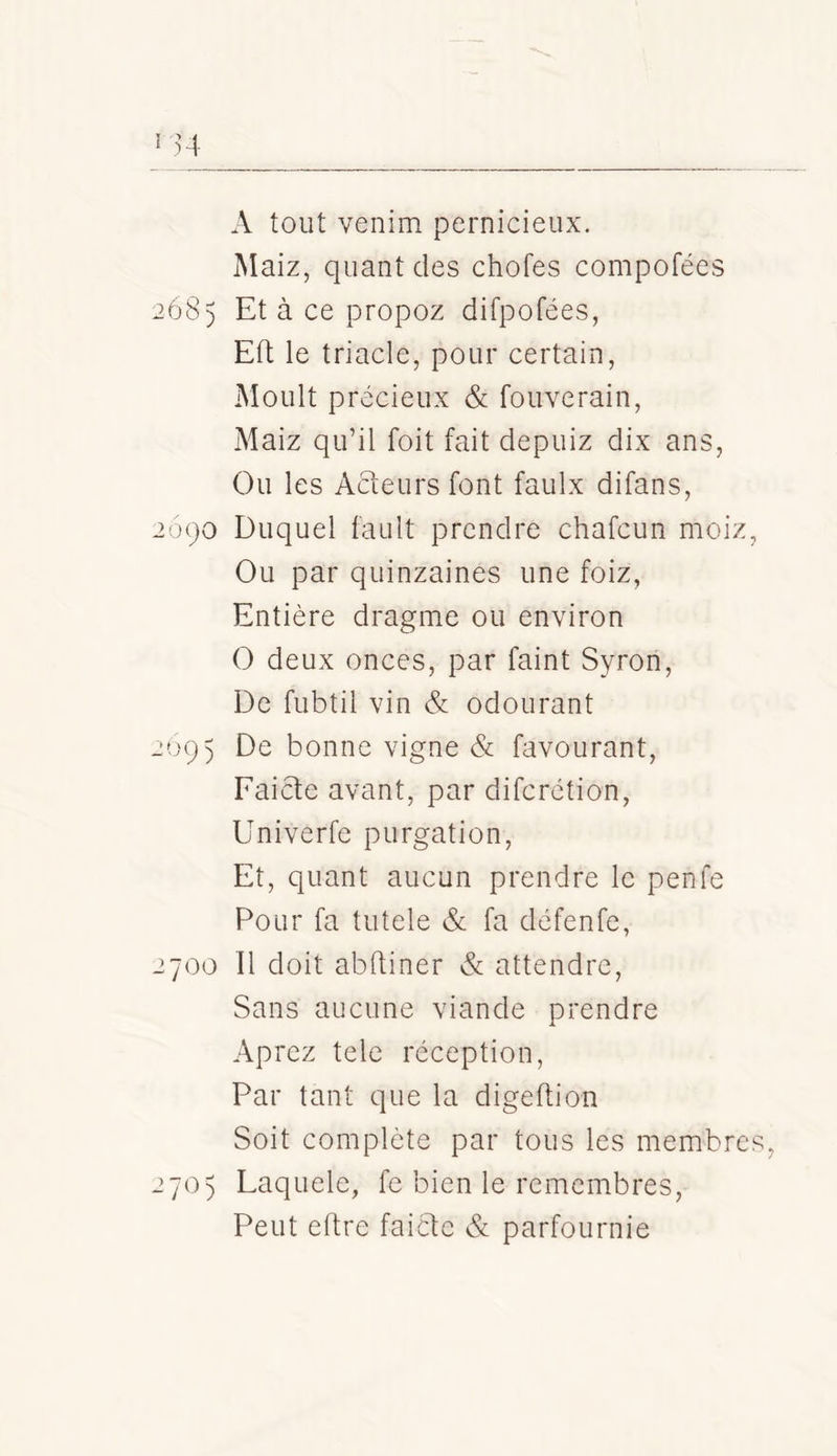 A tout venim pernicieux. Maiz, quant des chofes compofées 68) Et à ce propoz difpofées, Eft le triade, pour certain, Moult précieux & fouverain, Maiz qu’il foit fait depuiz dix ans. Ou les Acteurs font faulx difans, 090 Duquel fault prendre chafeun moiz, Ou par quinzaines une foiz. Entière dragme ou environ O deux onces, par faint Syron, De fubtil vin & odourant 695 De bonne vigne & favourant, Faicte avant, par diferétion, Univerfe purgation. Et, quant aucun prendre le penfe Pour fa tutele & fa défenfe, 700 11 doit abftiner & attendre. Sans aucune viande prendre Aprez tele réception, Par tant que la digeftion Soit complète par tous les membres 705 Laquele, fe bien le remembres, Peut eftre faicte & parfournie