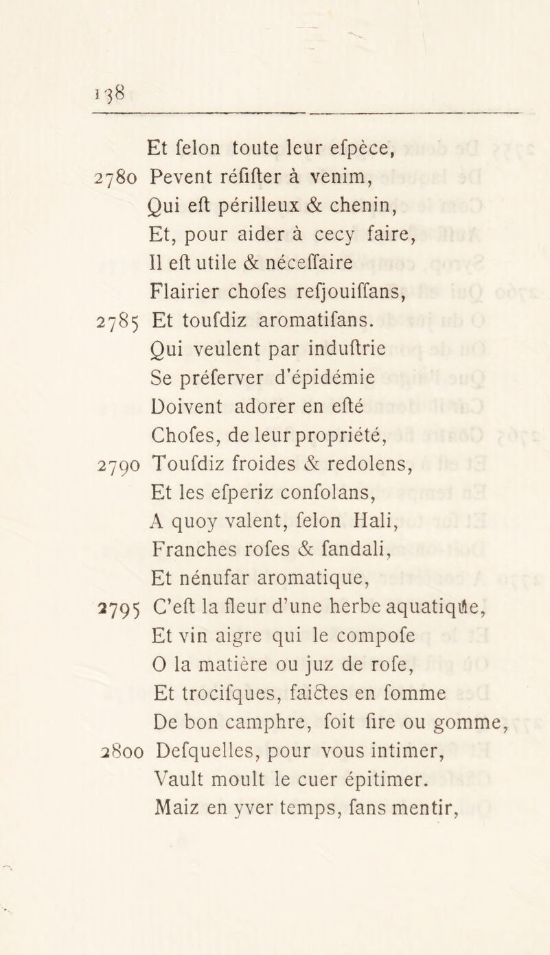 Et félon toute leur efpèce, 2780 Pevent réfifter à venim, Qui efl périlleux & chenin, Et, pour aider à cecy faire, Il eft utile & néceffaire Flairier chofes refjouiffans, 2785 Et toufdiz aromatifans. Qui veulent par induftrie Se préferver d’épidémie Doivent adorer en eflé Chofes, de leur propriété, 2790 Toufdiz froides & redolens. Et les efperiz confolans, A quoy valent, félon Hali, Franches rofes & fandali, Et nénufar aromatique, 2795 C’eft la fleur d’une herbe aquatiqi^e, Et vin aigre qui le compofe O la matière ou juz de rofe. Et trocifques, faiéles en fomme De bon camphre, foit fire ou gomme, 2800 Defquelles, pour vous intimer, Vault moult le cuer épitimer. Maiz en yver temps, fans mentir,