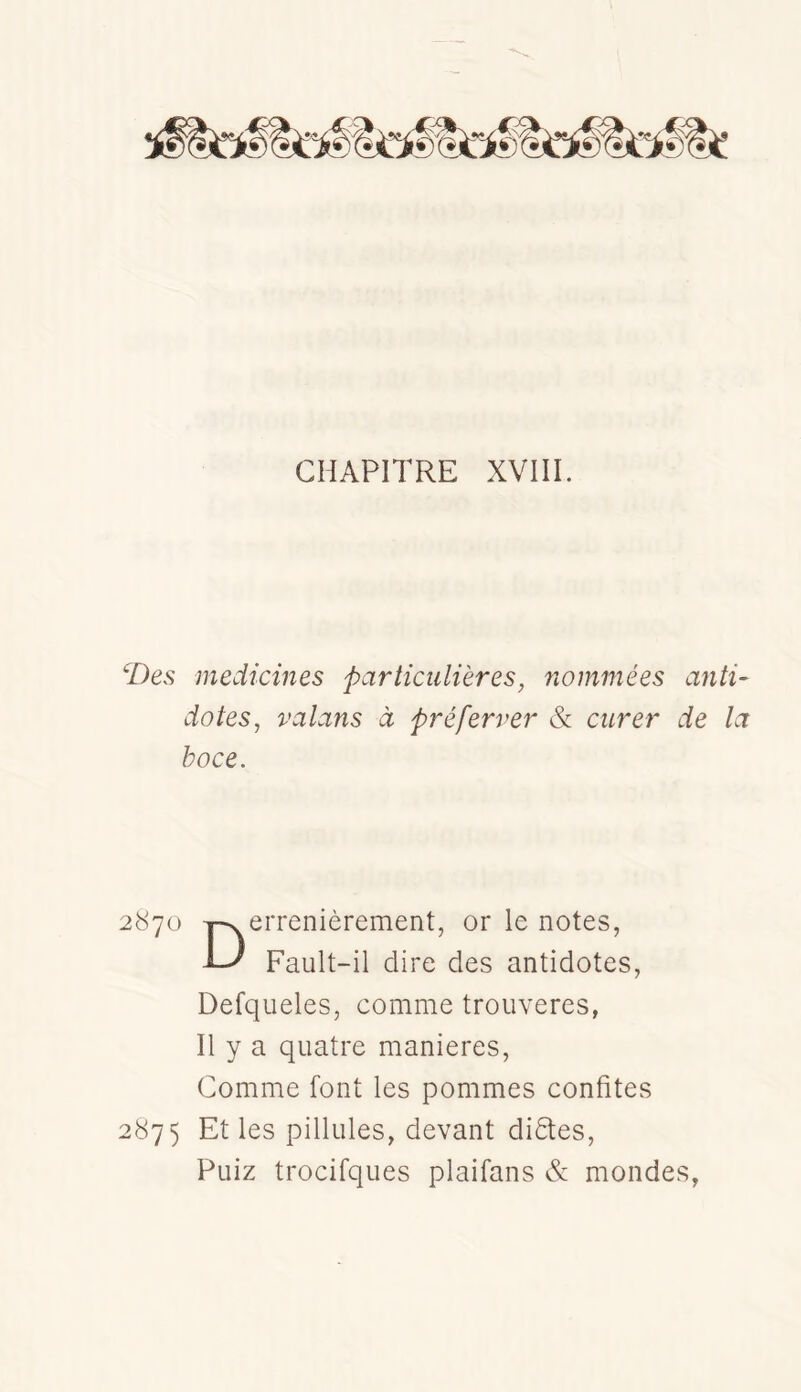 CHAPITRE XVIII. ‘Des medicines particulières, nommées anti- dotes, valans à pré ferrer cV curer de la hoce. 2870 j^errenièrement, or le notes, -L' Fault-il dire des antidotes, Defqueles, comme troiiveres, Il y a quatre maniérés, Comme font les pommes confites 2875 Et les pillules, devant didtes, Puiz trocifques plaifans & mondes,