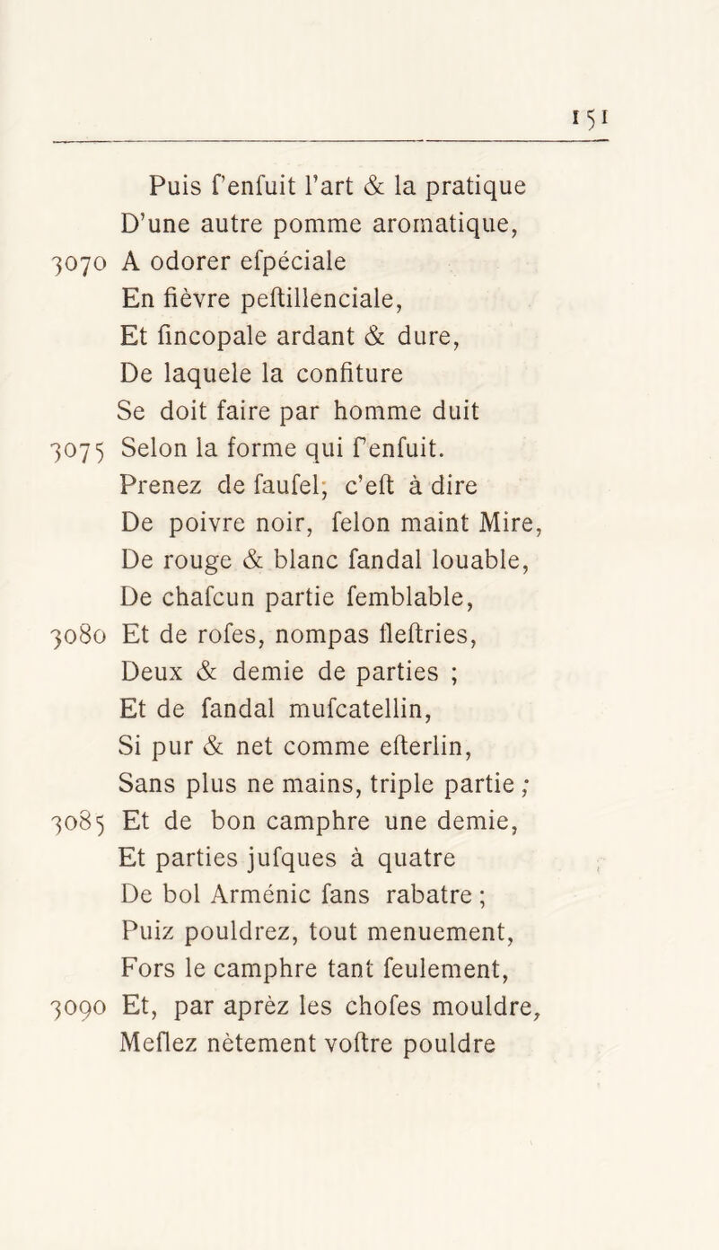 Puis fenfuit l’art & la pratique D’une autre pomme aromatique, 3070 A odorer efpéciale En fièvre peftillenciale, Et fincopale ardant & dure, De laquele la confiture Se doit faire par homme duit 3075 Selon la forme qui fenfuit. Prenez de faufel; c’efi; à dire De poivre noir, félon maint Mire, De rouge & blanc fandal louable. De chafcun partie femblable, 3080 Et de rofes, nompas flefiries. Deux & demie de parties ; Et de fandal mufcatellin. Si pur & net comme efterlin. Sans plus ne mains, triple partie ; 3085 Et de bon camphre une demie, Et parties jufques à quatre De bol Arménie fans rabatre ; Puiz pouldrez, tout menuement. Fors le camphre tant feulement, 3090 Et, par aprèz les chofes mouldre, Meflez nètement voftre pouldre