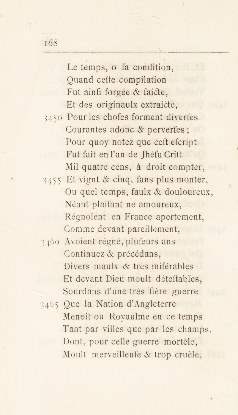 Le temps, o fa condition, Quand cefte compilation Fut ainfi forgée & faitle. Et des originaulx extraicte, 34)0 Pour les chofes forment diverfes Courantes adonc & perverfes ; Pour quoy notez que ceft efcript Fut fait en l’an de Jhéfu Crift Mil quatre cens, à droit compter, 34)) Et vignt & cinq, fans plus monter, Ou quel temps, faulx & douloureux. Néant plaifant ne amoureux, Régnoient en France apertement, Comme devant pareillement, 3460 Avoient régné, plufeurs ans Continuez & précédans. Divers maulx & très miférables Et devant Dieu moult déteftables, SoLirdans d’une très fière guerre 34O) Que la Nation d’Angleterre Menoit ou Royaulme en ce temps Tant par villes que par les champs. Dont, pour celle guerre mortèle. Moult merveilleufe & trop cruèle.