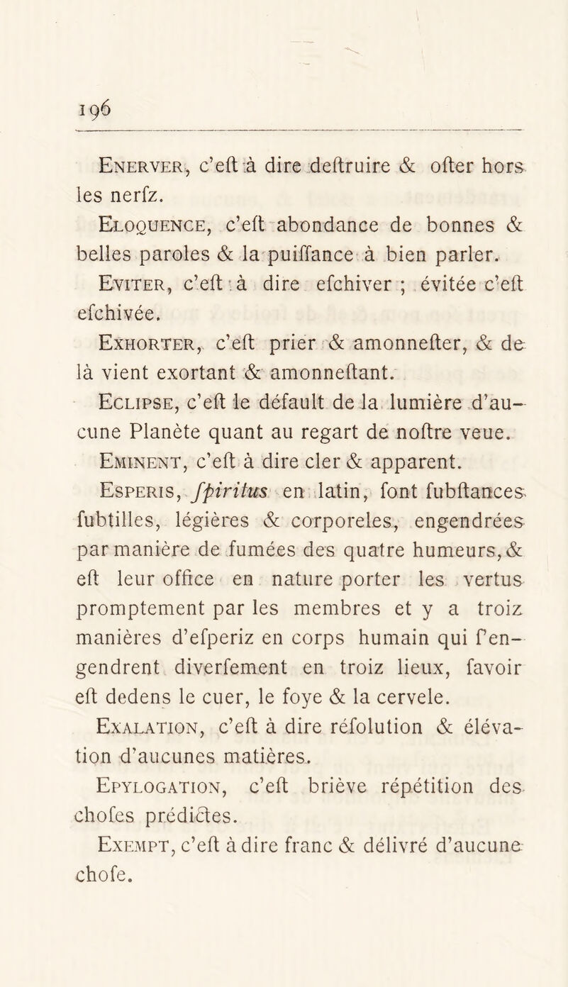 Enerver., c’eftà dire .deftruire & ofter hors, les nerfz. Eloquence, c’eft abondance de bonnes & belles paroles & la^puiffance à bien parler. Eviter, c’eft-à dire efchiver ; évitée c’eft efchivée. Exhorter, c’eft prier & amonnefter, & de là vient exortant & amonneftant. Eclipse, c’eft ie défault de la lumière .d’au- cune Planète quant au regart de noftre veue. Eminent, c’eft à dire cler & apparent. Esperis, fpiritus en latin, font fubftances- fubtilles, légières & corporeles, engendrées par manière de fumées des quatre humeurs, & eft leur office en nature porter les vertus promptement par les membres et y a troiz manières d’efperiz en corps humain qui fen- gendrent diverfement en troiz lieux, favoir eft dedens le cuer, le foye & la cervele. Exalation, c’eft à dire réfolution & éléva- tion d’aucunes matières. Epylogation, c’eft briève répétition des chofes prédictes. Exempt, c’eft à dire franc & délivré d’aucune, chofe.