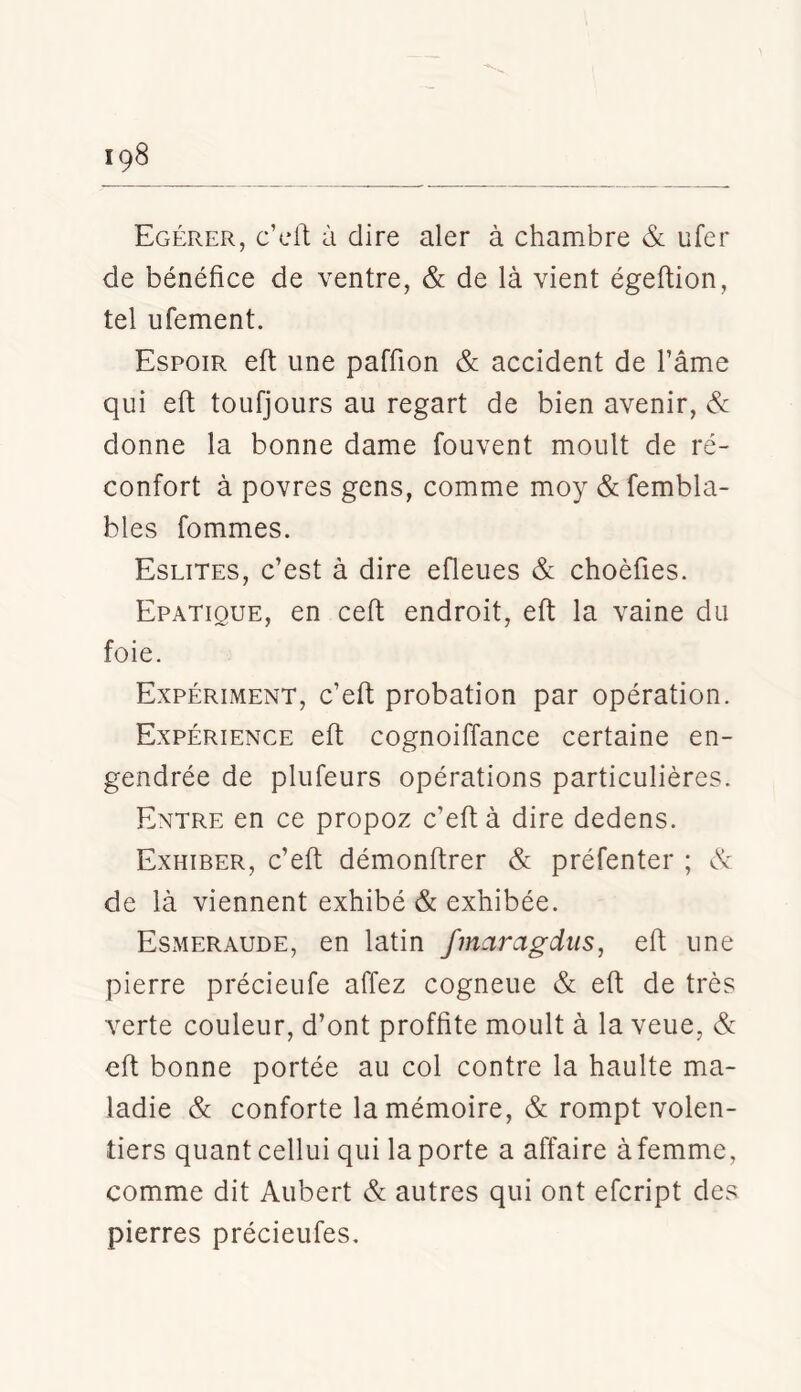 Egérer, c’cll; à dire aler à chambre & ufer de bénéfice de ventre, & de là vient égeftion, tel ufement. Espoir eft une paffion & accident de Tâme qui eft toufjours au regart de bien avenir, & donne la bonne dame fouvent moult de ré- confort à povres gens, comme moy & fembla- bles fommes. Eslites, c’est à dire efleues & choèfîes. Epatique, en cefi; endroit, eft la vaine du foie. Expériment, c’eft probation par opération. Expérience eft cognoiffance certaine en- gendrée de plufeurs opérations particulières. Entre en ce propoz c’eft à dire dedens. Exhiber, c’eft démonftrer & préfenter ; ét de là viennent exhibé & exhibée. Esmeraude, en latin fmaragdtis, eft une pierre précieufe affez cogneue & eft de très verte couleur, d’ont proffite moult à la veue, & eft bonne portée au col contre la haulte ma- ladie & conforte la mémoire, & rompt volon- tiers quant cellui qui la porte a affaire à femme, comme dit Aubert & autres qui ont efcript des pierres précieufes.