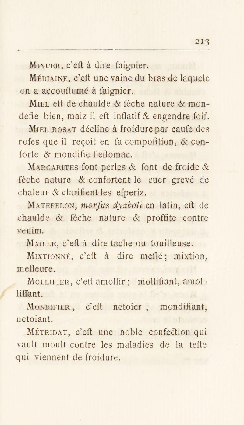 Minuer, c’eft à dire faignier. Médiaine, c’eft une vaine du bras de laquele on a accouftumé à faignier. Miel eft de chaulde & fèche nature & mon- defie bien,, maiz il eft inflatif & engendre foif. Miel rosat décline à froidure par caufe des rofes que il reçoit en fa compofition, & con- forte & mondifie l’eftomac. Margarites font perles & font de froide & fèche nature & confortent le cuer grevé de chaleur & clarifient les efperiz. Matefelon, morfus dyaboli en latin, eft de chaulde & fèche nature & proffite contre venim. Maille, c’eft à dire tache ou touilleuse. Mixtionné, c’eft à dire méfié ; mixtion, mefleure. Mollifier, c’eft amollir; mollifiant, amol- liffant. Mondifier , c’eft netoier ; mondifiant, netoiant. Métridat, c’eft une noble confection qui vault moult contre les maladies de la tefte qui viennent de froidure.