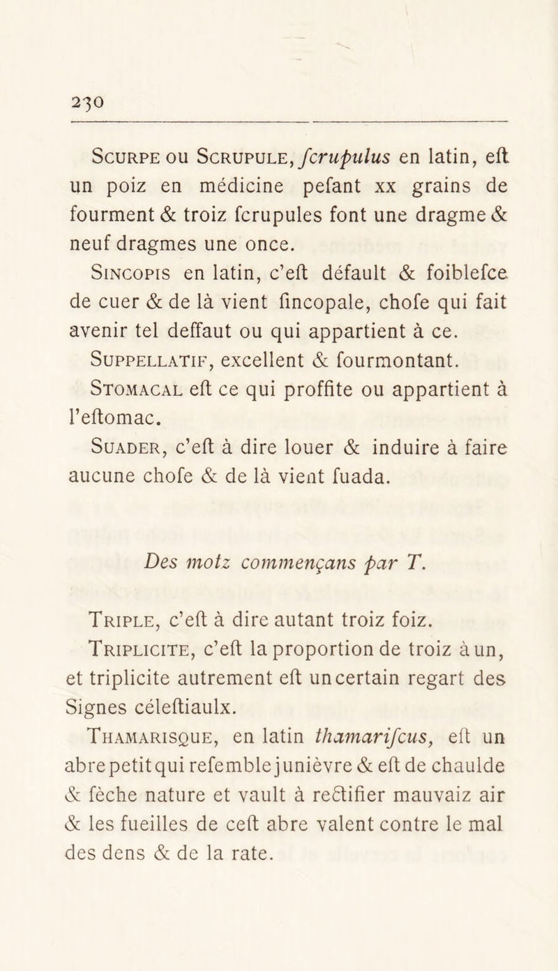 ScuRPE OU Scrupule,en latin, eft un poiz en médicine pefant xx grains de fourment& troiz fcrupules font une dragme& neuf dragmes une once. SiNcopis en latin, c’eft défault & foiblefce de CLier & de là vient fmcopale, chofe qui fait avenir tel deffaut ou qui appartient à ce. SuppELLATiF, excellent & fourmontant. Stomacal eft ce qui proffite ou appartient à l’eftomac. SuADER, c’eft à dire louer & induire à faire aucune chofe & de là vient fuada. Des mot Z commençans par T. Triple, c’eft à dire autant troiz foiz. Triplicite, c’eft la proportion de troiz à un, et triplicite autrement eft un certain regart des Signes céleftiaulx. Thamarisque, en latin thamarifcus, eft un abre petit qui refemblejunièvre & eft de chaulde & fèche nature et vault à re6tifier mauvaiz air & les fueilles de ceft abre valent contre le mal des dens & de la rate.