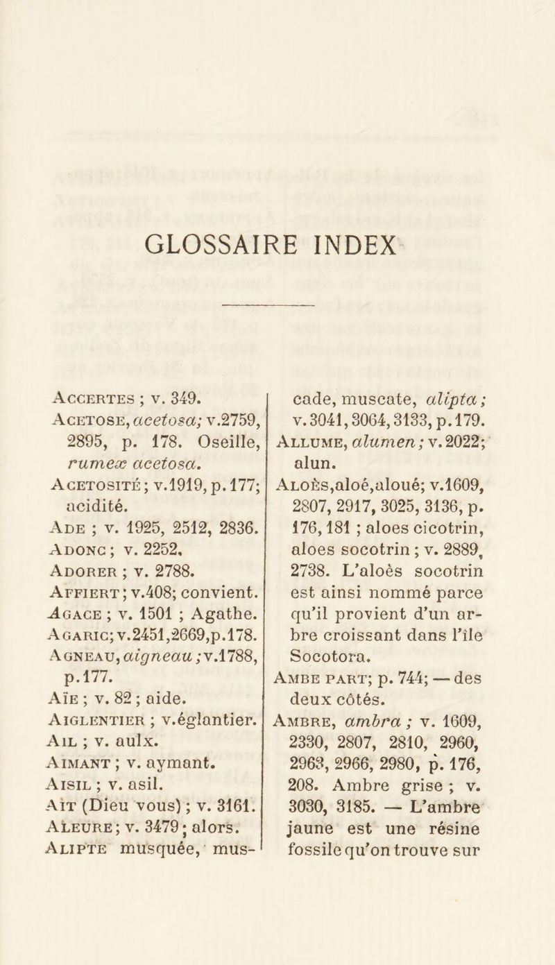 GLOSSAIRE INDEX Accertes ; V. 349. AcETOSE,«cez?o^a; v.2759, 2895, p. 178. Oseille, rumeæ acetosa. Agetosité; V.1919, p. 177; acidité. Ade ; V. 1925, 2512, 2836. Adong; V. 2252, Adorer ; v. 2788. Affiert ; V.408; convient. Agace ; v. 1501 ; Agathe. Agaric; V.2451,2669,p.178. Agneau, aigneau ; v.1788, p.l77. Aïe ; v. 82 ; aide. Aiglentier ; v.églantier. Ail ; v. aulx. Aimant ; v. aymant. Aisil ; V. asil. Ait (Dieu vous) ; v. 3161. Aleure ; V. 3479 ; alors. Alipte musquée, mus- cade, muscate, alipta; V. 3041,3064,3133, p.179. Allume, alumen; v. 2022; alun. ALOÊs,aloé,aloué; v.1609, 2807, 2917, 3025, 3136, p. 176,181 ; aloes cicotrin, aloes socotrin ; v. 2889, 2738. L’aloès socotrin est ainsi nommé parce qu’il provient d’un ar- bre croissant dans l’île Socotora. Ambe part; p. 744; — des deux côtés. Ambre, ambra ; v. 1609, 2330, 2807, 2810, 2960, 2963, 2966, 2980, p. 176, 208. Ambre grise ; v. 3030, 3185. — L’ambre jaune est une résine fossile qu’on trouve sur