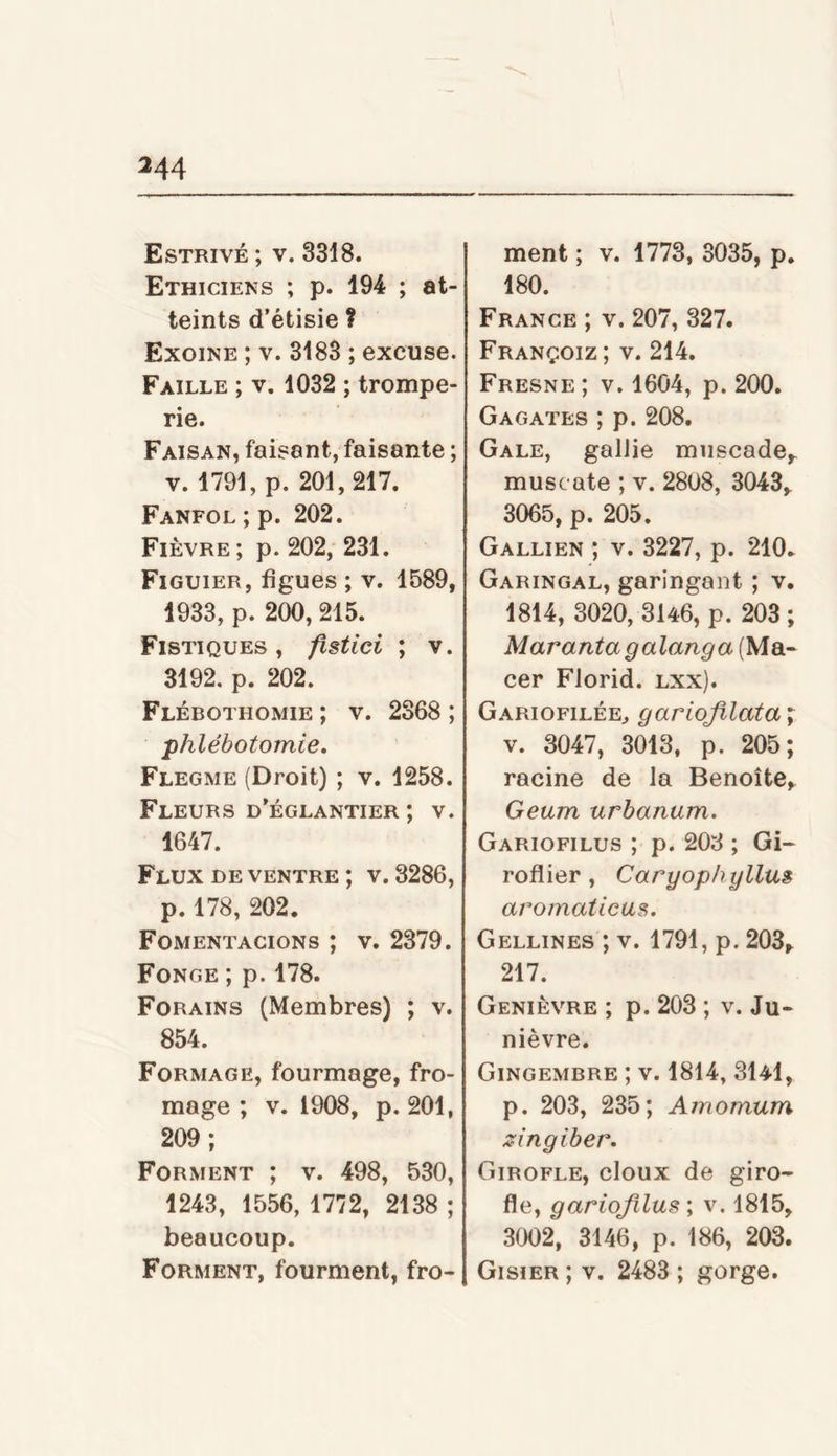 Estrivé ; V. 3318. Ethiciens ; p. 194 ; at- teints d’étisie ? Exoine ; V. 3183 ; excuse. Faille ; v. 1032 ; trompe- rie. Faisan, faisant, faisante ; V. 1791, p. 201,217. Fanfol;p. 202. Fièvre; p. 202, 231. Figuier, figues ; v. 1589, 1933, p. 200, 215. Fistiques , fistici ; v. 3192, p. 202. Flébothomie ; v. 2368 ; phlébotomie. Flegme (Droit) ; v. 1258. Fleurs d’églantier ; v. 1647. Flux de ventre ; v. 3286, p. 178, 202. Fomentacions ; v. 2379. Fonce ; p. 178. Forains (Membres) ; v. 854. Formage, fourmage, fro- mage ; v. 1908, p. 201, 209; Forment ; v. 498, 530, 1243, 1556, 1772, 2138 ; beaucoup. Forment, fourment, fro- ment ; v. 1773, 3035, p. 180. France ; v. 207, 327. Françoiz ; V. 214, Fresne ; V. 1604, p. 200. Gagates ; p. 208. Gale, galJie miiscade,. muscate ; v. 2808, 3043,^ 3065, p. 205. Gallien ; V. 3227, p. 210. Garingal, garingant ; v. 1814, 3020, 3U6, p. 203; Maranta galanga (Ma- cer Florid. lxx). Gariofilée, gariojilata V. 3047, 3013, p. 205; racine de la Benoîte, Geum urbanum. Gariofilus ; p. 203 ; Gi- roflier , Caryophyllus aromaticas. Gellines ; V. 1791, p. 203, 217. Genièvre ; p. 203 ; v. Ju- nièvre. Gingembre ; v. 1814, 3l4l, p. 203, 235; Amomum zingiber. Girofle, doux de giro- fle, gariofilus ; v. 1815, 3002, 3146, p. 186, 203. Gisier ; V. 2483 ; gorge.