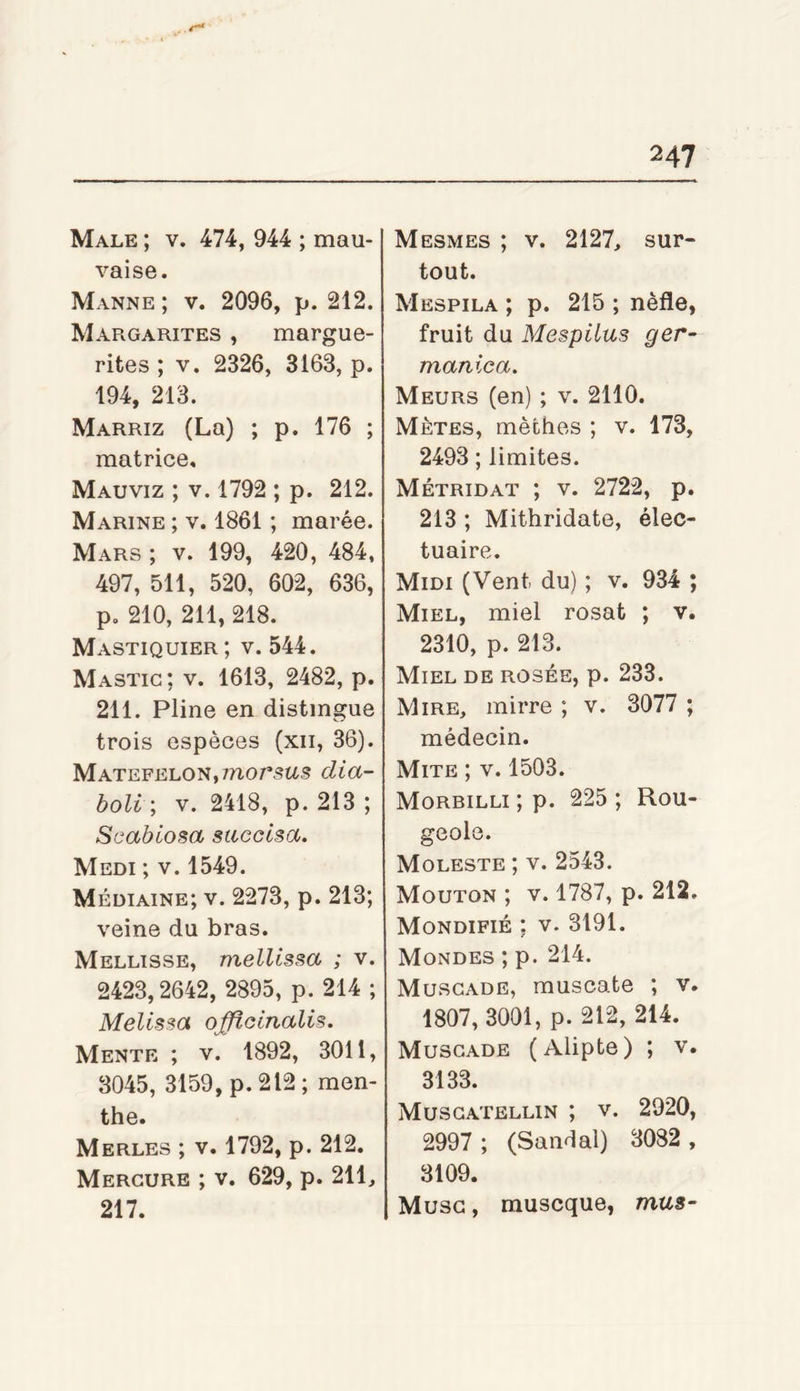 Male ; v. 474, 944 ; mau- vaise. Manne ; v. 2096, p. 212. Margarites , margue- rites ; V. 2326, 3163, p. 194, 213. Marriz (La) ; p. 176 ; matrice, Mauviz ; V. 1792 ; p. 212. Marine ; v. 1861 ; marée. Mars ; v. 199, 420, 484, 497, 511, 520, 602, 636, p, 210, 211, 218. Mastiquier; v. 544. Mastic; v. 1613, 2482, p. 211. Pline en distingue trois espèces (xii, 36). MATEFELON,morsas dia- holi \ V. 2418, p. 213 ; Scablosa sticcisa. Medi ; V. 1549. Médiaine; v. 2273, p. 213; veine du bras. Mellisse, melUssa ; v. 2423,2642, 2895, p. 214 ; Melissa o^ocnalis. Mente ; v. 1892, 3011, 3045, 3159, p.212; men- the. Merles ; v. 1792, p. 212. Mercure ; v. 629, p. 211, 217. Mesmes ; V. 2127, sur- tout. Mespila ; p. 215 ; nèfle, fruit du Mespilus ger- manica. Meurs (en) ; v. 2110. Mètes, mèches ; v. 173, 2493 ; limites. Métridat ; V. 2722, p. 213 ; Mithridate, élec- tuaire. Midi (Vent du) ; v. 934 ; Miel, miel rosat ; v. 2310, p. 213. Miel de rosée, p. 233. Mire, mirre ; v. 3077 ; médecin. Mite ; v. 1503. Morbilli ; p. 225 ; Rou- geole. Moleste ; v. 2543. Mouton ; v. 1787, p. 212. Mondifié ; V. 3191. Mondes ; p. 214. Muscade, muscate ; v. 1807, 3001, p. 212, 214. Muscade (Alipte) ; v. 3133. Muscatellin ; v. 2920, 2997 ; (Sandal) 3082 , 3109. Musc, muscque, mus-