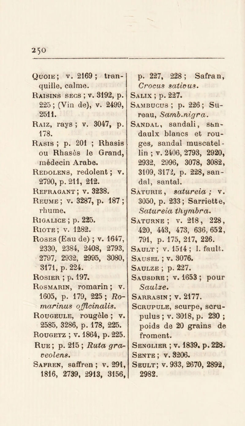 Qüoie ; V. 2169; tran- quille, calme. Raisins secs ; v. 3192, p. 225 ; (Vin de), v. 2499, 2511. Raiz, ray s ; v. 3047, p. 178. Rasis ; p. 201 ; Rhasis ou Rhasès le Grand, médecin Arabe. Redolens, redolent ; v. 2790, p. 211, 212. Refragant ; v. 3238. Reume ; V. 3287, p. 187 ; rhume. Ri GALICE ; p. 225. Riote ; V. 1282. Roses (Eau de) ; v. 1647, 2330, 2384, 2408, 2793, 2797, 2932, 2995, 3080, 3171, p. 224. Rosier ; p. 197, Rosmarin, romarin; v. 1605, p. 179, 225 ; Ro- marinus officinalis. Rougeole, rougèle ; v. 2585. 3286, p. 178, 225. Rougetz ; V. 1864, p. 225. Rue ; p. 215 ; Ruta gra- üeolens. Safren, saffren ; v. 291, 1816, 2739, 2913, 3156, p. 227, 228; Safran, Crocus sattüus. Salix ; p. 227. Sambucus ; p. 226 ; Su- reau, Samb.nigra. Sandal, sandali, san- daulx blancs et rou- ges, sandal muscatel- lin ; V. 2406, 2793, 2920, 2932, 2996, 3078, 3082, 3109, 3172, p. 228, san- dal, santal. Saturie, satureia ; v. 3050, p. 233; Sarriette, Satureia thymbra. Saturne; v. 218, 228, 420, 443, 473, 636,652, 791, p. 175, 217, 226. Sault ; V. 1514 ; 1. fauU. Sausel ; V. 3076. Saulze ; p. 227. Sausdre ; V. 1653 ; pour Saulze. Sarrasin ; v. 2177. Scrupule, scurpe, scru- pulus ; V. 3018, p. 230 ; poids de 20 grains de froment. Senglier ; V. 1839. p. 228. Sente ; v. 3206. Seult; v. 933, 2670, 2892, 2982.